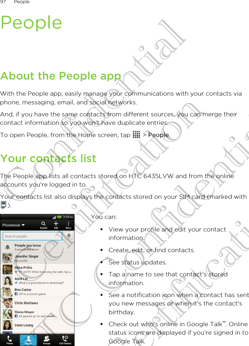 PeopleAbout the People appWith the People app, easily manage your communications with your contacts viaphone, messaging, email, and social networks.And, if you have the same contacts from different sources, you can merge theircontact information so you won&apos;t have duplicate entries.To open People, from the Home screen, tap   &gt; People.Your contacts listThe People app lists all contacts stored on HTC 6435LVW and from the onlineaccounts you&apos;re logged in to.Your contacts list also displays the contacts stored on your SIM card (marked with).You can:§View your profile and edit your contactinformation.§Create, edit, or find contacts.§See status updates.§Tap a name to see that contact&apos;s storedinformation.§See a notification icon when a contact has sentyou new messages or when it&apos;s the contact&apos;sbirthday.§Check out who&apos;s online in Google Talk™. Onlinestatus icons are displayed if you’re signed in toGoogle Talk.97 PeopleHTC Confidential for Certifitcation HTC Confidential for Certifitcation