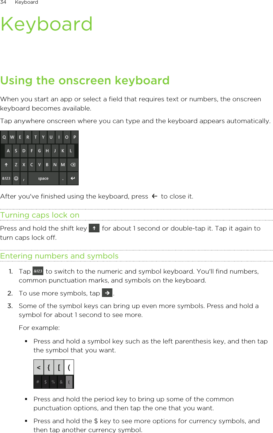 KeyboardUsing the onscreen keyboardWhen you start an app or select a field that requires text or numbers, the onscreenkeyboard becomes available.Tap anywhere onscreen where you can type and the keyboard appears automatically. After you&apos;ve finished using the keyboard, press   to close it.Turning caps lock onPress and hold the shift key   for about 1 second or double-tap it. Tap it again toturn caps lock off.Entering numbers and symbols1. Tap   to switch to the numeric and symbol keyboard. You&apos;ll find numbers,common punctuation marks, and symbols on the keyboard.2. To use more symbols, tap  .3. Some of the symbol keys can bring up even more symbols. Press and hold asymbol for about 1 second to see more. For example:§Press and hold a symbol key such as the left parenthesis key, and then tapthe symbol that you want.§Press and hold the period key to bring up some of the commonpunctuation options, and then tap the one that you want.§Press and hold the $ key to see more options for currency symbols, andthen tap another currency symbol.34 Keyboard