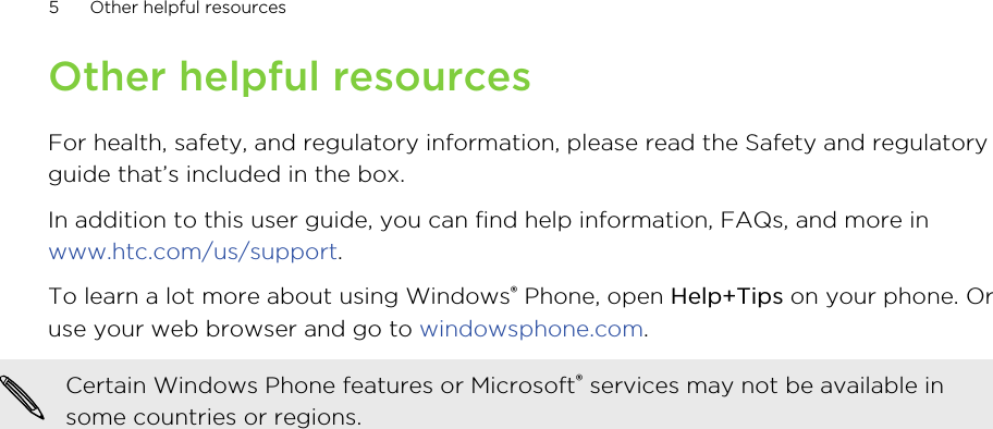 Other helpful resourcesFor health, safety, and regulatory information, please read the Safety and regulatoryguide that’s included in the box.In addition to this user guide, you can find help information, FAQs, and more in www.htc.com/us/support.To learn a lot more about using Windows® Phone, open Help+Tips on your phone. Oruse your web browser and go to windowsphone.com.Certain Windows Phone features or Microsoft® services may not be available insome countries or regions.5Other helpful resources