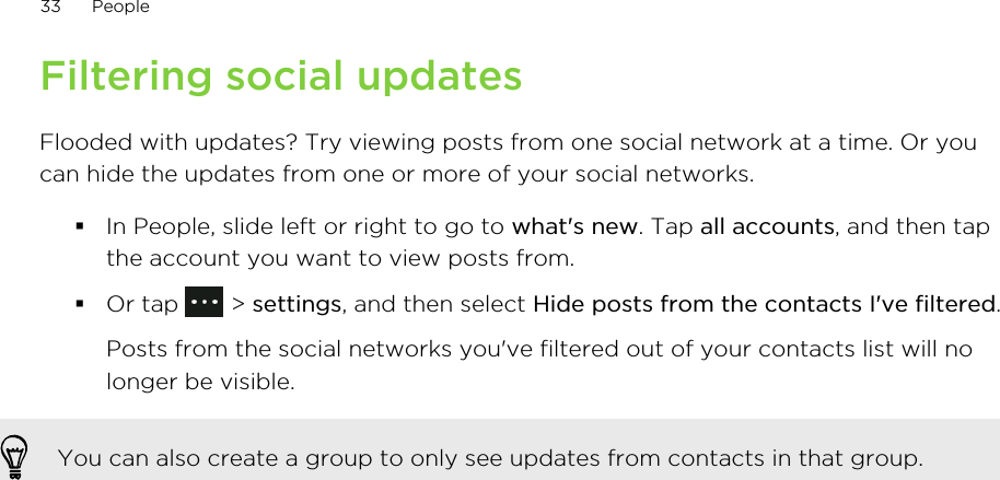 Filtering social updatesFlooded with updates? Try viewing posts from one social network at a time. Or youcan hide the updates from one or more of your social networks.§In People, slide left or right to go to what&apos;s new. Tap all accounts, and then tapthe account you want to view posts from.§Or tap   &gt; settings, and then select Hide posts from the contacts I&apos;ve filtered. Posts from the social networks you&apos;ve filtered out of your contacts list will nolonger be visible.You can also create a group to only see updates from contacts in that group.33 People