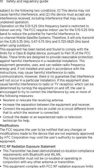 10    Safety and regulatory guide subject to the following two conditions: (1) This device may not cause harmful interference, and (2) this device must accept any interference received, including interference that may cause undesired operation. Operation on the 5.15-5.25 GHz frequency band is restricted to indoor use only. The FCC requires indoor use for the 5.15-5.25 GHz band to reduce the potential for harmful interference to co-channel Mobile Satellite Systems. Therefore, it will only transmit on the 5.25-5.35 GHz, 5.47-5.75 GHz and 5.725-5825 GHz band when using outdoors. This equipment has been tested and found to comply with the limits for a Class B digital device, pursuant to Part 15 of the FCC Rules. These limits are designed to provide reasonable protection against harmful interference in a residential installation. This equipment generates, uses, and can radiate radio frequency energy and, if not installed and used in accordance with the instructions, may cause harmful interference to radio communications. However, there is no guarantee that interference will not occur in a particular installation. If this equipment does cause harmful interference to radio or TV reception, which can be determined by turning the equipment on and off, the user is encouraged to try to correct the interference by one or more of the following measures:  Reorient or relocate the receiving antenna.    Increase the separation between the equipment and receiver.  Connect the equipment into an outlet on a circuit different from that to which the receiver is connected.  Consult the dealer or an experienced radio or television technician for help.   Modifications The FCC requires the user to be notified that any changes or modifications made to the device that are not expressly approved by HTC Corporation may void the user’s authority to operate the equipment. FCC RF Radiation Exposure Statement    This Transmitter has been demonstrated co-location compliance requirements with Bluetooth and WLAN. This transmitter must not be co-located or operating in conjunction with any other antenna or transmitter.  This equipment complies with FCC RF radiation exposure limits 