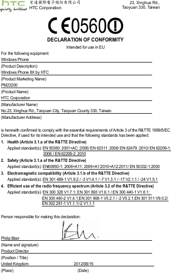    DECLARATION OF CONFORMITY Intended for use in EU For the following equipment: Windows Phone   (Product Description) Windows Phone 8X by HTC     (Product Marketing Name) PM23200   (Product Name) HTC Corporation   (Manufacturer Name) No.23, Xinghua Rd., Taoyuan City, Taoyuan County 330, Taiwan.                (Manufacturer Address)  is herewith confirmed to comply with the essential requirements of Article 3 of the R&amp;TTE 1999/5/EC Directive, if used for its intended use and that the following standards has been applied: 1.  Health (Article 3.1.a of the R&amp;TTE Dir ective)  Applied standard(s): EN 50360: 2001+AC :2006/ EN 62311 :2008/ EN 62479 :2010/ EN 62209-1: 2006 / EN 62209-2: 2010 2.  Safety (Article 3.1.a of the R&amp;TTE Directive) Applied standard(s): EN60950-1: 2006+A11: 2009+A1:2010+A12:2011/ EN 50332-1:2000 3.  Electromagnetic compatibility (Article 3.1.b of the R&amp;TTE Directive) Applied standard(s): EN 301 489-1 V1.9.2 / -3 V1.4.1 / -7 V1.3.1 / -17 V2.1.1 / -24 V1.5.1 4.  Efficient use of the radio frequency spectrum (Article 3.2 of the R&amp;TTE Directive) Applied standard(s): EN 300 328 V1.7.1; EN 301 893 V1.6.1 / EN 300 440-1 V1.6.1;   EN 300 440-2 V1.4.1;EN 301 908-1 V5.2.1 / -2 V5.2.1;EN 301 511 V9.0.2/ EN 302 291-1 V1.1.1/-2 V1.1.1    Person responsible for making this declaration:   Philip Blair                                            (Name and signature) Product Director   (Position / Title) United Kingdom                                              2012/08/15     (Place)      (Date) 宏達國際電子股份有限公司        HTC Corporation 23, Xinghua Rd.,Taoyuan 330, Taiwan