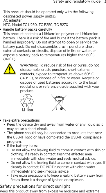 Safety and regulatory guide    3 This product should be operated only with the following designated power supply unit(s). AC adapter: HTC, Model TC U250, TC E250, TC B270  Handle battery packs carefully This product contains a Lithium-ion polymer or Lithium-ion battery. There is a risk of fire and burns if the battery pack is handled improperly. Do not attempt to open or service the battery pack. Do not disassemble, crush, puncture, short external contacts or circuits, dispose of in fire or water, or expose a battery pack to temperatures higher than 60˚C (140˚F).  WARNING: To reduce risk of fire or burns, do not disassemble, crush, puncture, short external contacts, expose to temperature above 60° C   (140° F), or dispose of in fire or water. Recycle or dispose of used batteries according to the local regulations or reference guide supplied with your product.    Take extra precautions  Keep the device dry and away from water or any liquid as it may cause a short circuit.    The phone should only be connected to products that bear the USB-IF logo or have completed the USB-IF compliance program.  If the battery leaks:    Do not allow the leaking fluid to come in contact with skin or clothing. If already in contact, flush the affected area immediately with clean water and seek medical advice.   Do not allow the leaking fluid to come in contact with eyes. If already in contact, DO NOT rub; rinse with clean water immediately and seek medical advice.    Take extra precautions to keep a leaking battery away from fire as there is a danger of ignition or explosion.   Safety precautions for direct sunlight Keep this product away from excessive moisture and extreme 