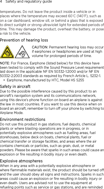 4    Safety and regulatory guide temperatures. Do not leave the product inside a vehicle or in places where the temperature may exceed 60°C (140°F), such as on a car dashboard, window sill, or behind a glass that is exposed to direct sunlight or strong ultraviolet light for extended periods of time. This may damage the product, overheat the battery, or pose a risk to the vehicle. Prevention of hearing loss  CAUTION: Permanent hearing loss may occur if earphones or headphones are used at high volume for prolonged periods of time. NOTE: For France, Earphone (listed below) for this device have been tested to comply with the Sound Pressure Level requirement laid down in the applicable NF EN 50332-1:2000 and/or NF EN 50332-2:2003 standards as required by French Article L. 5232-1.  Earphone, manufactured by HTC, Model HS S255 Safety in aircraft Due to the possible interference caused by this product to an aircraft’s navigation system and its communications network, using this device’s phone function on board an airplane is against the law in most countries. If you want to use this device when on board an aircraft, remember to turn off your phone by switching to Airplane Mode. Environment restrictions Do not use this product in gas stations, fuel depots, chemical plants or where blasting operations are in progress, or in potentially explosive atmospheres such as fuelling areas, fuel storehouses, below deck on boats, chemical plants, fuel or chemical transfer or storage facilities, and areas where the air contains chemicals or particles, such as grain, dust, or metal powders. Please be aware that sparks in such areas could cause an explosion or fire resulting in bodily injury or even death. Explosive atmospheres When in any area with a potentially explosive atmosphere or where flammable materials exist, the product should be turned off and the user should obey all signs and instructions. Sparks in such areas could cause an explosion or fire resulting in bodily injury or even death. Users are advised not to use the equipment at refueling points such as service or gas stations, and are reminded 