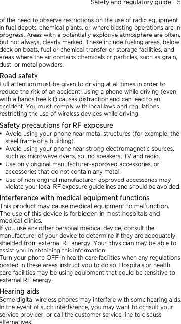 Safety and regulatory guide    5 of the need to observe restrictions on the use of radio equipment in fuel depots, chemical plants, or where blasting operations are in progress. Areas with a potentially explosive atmosphere are often, but not always, clearly marked. These include fueling areas, below deck on boats, fuel or chemical transfer or storage facilities, and areas where the air contains chemicals or particles, such as grain, dust, or metal powders. Road safety Full attention must be given to driving at all times in order to reduce the risk of an accident. Using a phone while driving (even with a hands free kit) causes distraction and can lead to an accident. You must comply with local laws and regulations restricting the use of wireless devices while driving. Safety precautions for RF exposure  Avoid using your phone near metal structures (for example, the steel frame of a building).  Avoid using your phone near strong electromagnetic sources, such as microwave ovens, sound speakers, TV and radio.  Use only original manufacturer-approved accessories, or accessories that do not contain any metal.  Use of non-original manufacturer-approved accessories may violate your local RF exposure guidelines and should be avoided. Interference with medical equipment functions This product may cause medical equipment to malfunction. The use of this device is forbidden in most hospitals and medical clinics. If you use any other personal medical device, consult the manufacturer of your device to determine if they are adequately shielded from external RF energy. Your physician may be able to assist you in obtaining this information. Turn your phone OFF in health care facilities when any regulations posted in these areas instruct you to do so. Hospitals or health care facilities may be using equipment that could be sensitive to external RF energy. Hearing aids Some digital wireless phones may interfere with some hearing aids. In the event of such interference, you may want to consult your service provider, or call the customer service line to discuss alternatives. 