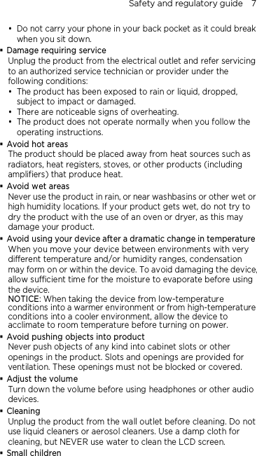Safety and regulatory guide    7  Do not carry your phone in your back pocket as it could break when you sit down.  Damage requiring service Unplug the product from the electrical outlet and refer servicing to an authorized service technician or provider under the following conditions:  The product has been exposed to rain or liquid, dropped, subject to impact or damaged.  There are noticeable signs of overheating.  The product does not operate normally when you follow the operating instructions.  Avoid hot areas The product should be placed away from heat sources such as radiators, heat registers, stoves, or other products (including amplifiers) that produce heat.  Avoid wet areas Never use the product in rain, or near washbasins or other wet or high humidity locations. If your product gets wet, do not try to dry the product with the use of an oven or dryer, as this may damage your product.  Avoid using your device after a dramatic change in temperature When you move your device between environments with very different temperature and/or humidity ranges, condensation may form on or within the device. To avoid damaging the device, allow sufficient time for the moisture to evaporate before using the device. NOTICE: When taking the device from low-temperature conditions into a warmer environment or from high-temperature conditions into a cooler environment, allow the device to acclimate to room temperature before turning on power.  Avoid pushing objects into product Never push objects of any kind into cabinet slots or other openings in the product. Slots and openings are provided for ventilation. These openings must not be blocked or covered.  Adjust the volume Turn down the volume before using headphones or other audio devices.  Cleaning Unplug the product from the wall outlet before cleaning. Do not use liquid cleaners or aerosol cleaners. Use a damp cloth for cleaning, but NEVER use water to clean the LCD screen.    Small children 