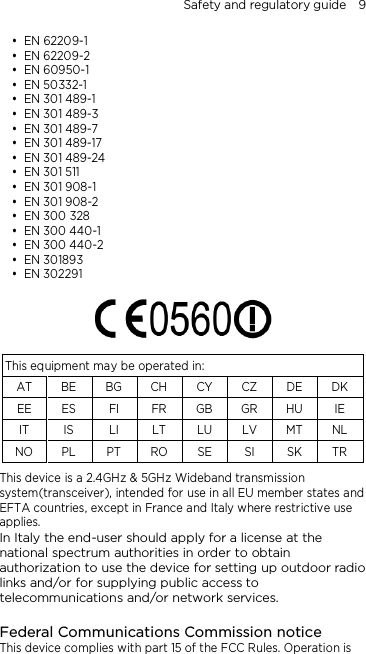 Safety and regulatory guide    9  EN 62209-1  EN 62209-2  EN 60950-1  EN 50332-1  EN 301 489-1  EN 301 489-3  EN 301 489-7  EN 301 489-17  EN 301 489-24  EN 301 511  EN 301 908-1  EN 301 908-2  EN 300 328  EN 300 440-1  EN 300 440-2  EN 301893  EN 302291     This equipment may be operated in: AT BE BG CH CY CZ DE DK EE ES FI FR GB GR HU IE IT IS LI LT LU LV MT NL NO PL PT RO SE SI SK TR This device is a 2.4GHz &amp; 5GHz Wideband transmission system(transceiver), intended for use in all EU member states and EFTA countries, except in France and Italy where restrictive use applies. In Italy the end-user should apply for a license at the national spectrum authorities in order to obtain authorization to use the device for setting up outdoor radio links and/or for supplying public access to telecommunications and/or network services.  Federal Communications Commission notice This device complies with part 15 of the FCC Rules. Operation is 