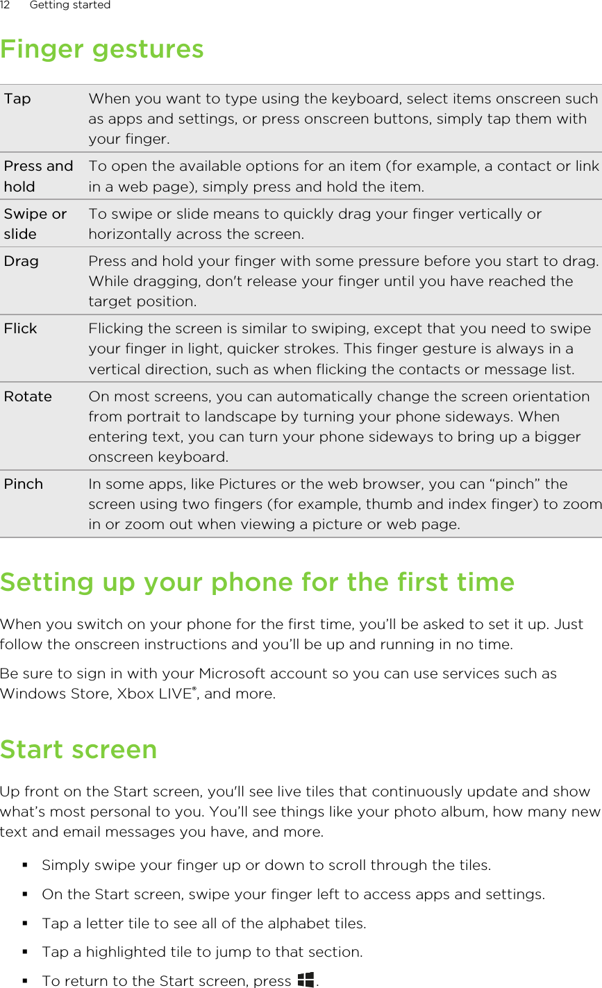Finger gesturesTap When you want to type using the keyboard, select items onscreen suchas apps and settings, or press onscreen buttons, simply tap them withyour finger.Press andholdTo open the available options for an item (for example, a contact or linkin a web page), simply press and hold the item.Swipe orslideTo swipe or slide means to quickly drag your finger vertically orhorizontally across the screen.Drag Press and hold your finger with some pressure before you start to drag.While dragging, don&apos;t release your finger until you have reached thetarget position.Flick Flicking the screen is similar to swiping, except that you need to swipeyour finger in light, quicker strokes. This finger gesture is always in avertical direction, such as when flicking the contacts or message list.Rotate On most screens, you can automatically change the screen orientationfrom portrait to landscape by turning your phone sideways. Whenentering text, you can turn your phone sideways to bring up a biggeronscreen keyboard.Pinch In some apps, like Pictures or the web browser, you can “pinch” thescreen using two fingers (for example, thumb and index finger) to zoomin or zoom out when viewing a picture or web page.Setting up your phone for the first timeWhen you switch on your phone for the first time, you’ll be asked to set it up. Justfollow the onscreen instructions and you’ll be up and running in no time.Be sure to sign in with your Microsoft account so you can use services such asWindows Store, Xbox LIVE®, and more.Start screenUp front on the Start screen, you&apos;ll see live tiles that continuously update and showwhat’s most personal to you. You’ll see things like your photo album, how many newtext and email messages you have, and more.§Simply swipe your finger up or down to scroll through the tiles.§On the Start screen, swipe your finger left to access apps and settings.§Tap a letter tile to see all of the alphabet tiles.§Tap a highlighted tile to jump to that section.§To return to the Start screen, press  .12 Getting started