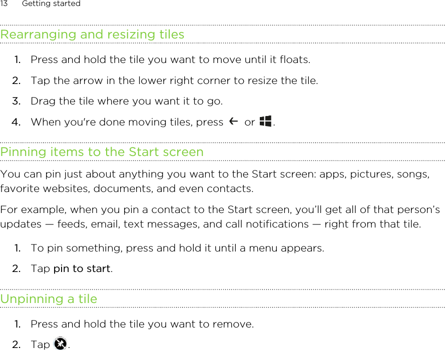 Rearranging and resizing tiles1. Press and hold the tile you want to move until it floats.2. Tap the arrow in the lower right corner to resize the tile.3. Drag the tile where you want it to go.4. When you&apos;re done moving tiles, press   or  .Pinning items to the Start screenYou can pin just about anything you want to the Start screen: apps, pictures, songs,favorite websites, documents, and even contacts.For example, when you pin a contact to the Start screen, you’ll get all of that person’supdates — feeds, email, text messages, and call notifications — right from that tile.1. To pin something, press and hold it until a menu appears.2. Tap pin to start.Unpinning a tile1. Press and hold the tile you want to remove.2. Tap  .13 Getting started