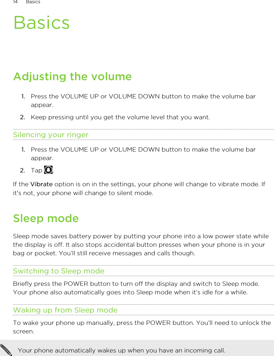 BasicsAdjusting the volume1. Press the VOLUME UP or VOLUME DOWN button to make the volume barappear.2. Keep pressing until you get the volume level that you want.Silencing your ringer1. Press the VOLUME UP or VOLUME DOWN button to make the volume barappear.2. Tap  .If the Vibrate option is on in the settings, your phone will change to vibrate mode. Ifit&apos;s not, your phone will change to silent mode.Sleep modeSleep mode saves battery power by putting your phone into a low power state whilethe display is off. It also stops accidental button presses when your phone is in yourbag or pocket. You’ll still receive messages and calls though.Switching to Sleep modeBriefly press the POWER button to turn off the display and switch to Sleep mode.Your phone also automatically goes into Sleep mode when it’s idle for a while.Waking up from Sleep modeTo wake your phone up manually, press the POWER button. You’ll need to unlock thescreen.Your phone automatically wakes up when you have an incoming call.14 Basics