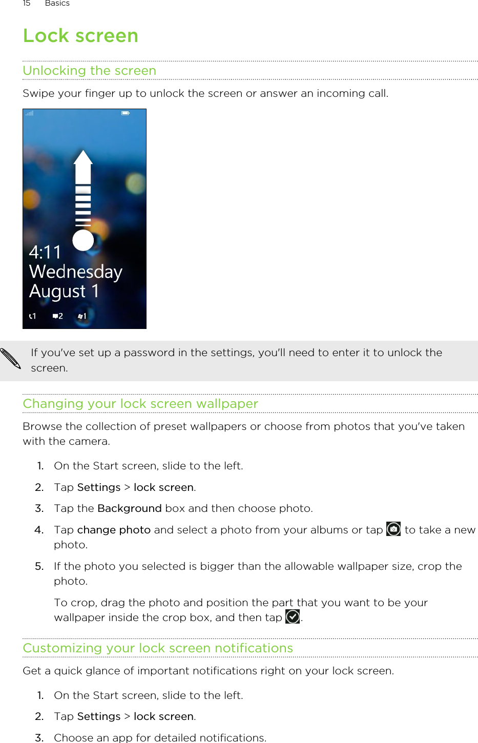 Lock screenUnlocking the screenSwipe your finger up to unlock the screen or answer an incoming call. If you&apos;ve set up a password in the settings, you&apos;ll need to enter it to unlock thescreen.Changing your lock screen wallpaperBrowse the collection of preset wallpapers or choose from photos that you&apos;ve takenwith the camera.1. On the Start screen, slide to the left.2. Tap Settings &gt; lock screen.3. Tap the Background box and then choose photo.4. Tap change photo and select a photo from your albums or tap   to take a newphoto.5. If the photo you selected is bigger than the allowable wallpaper size, crop thephoto. To crop, drag the photo and position the part that you want to be yourwallpaper inside the crop box, and then tap  .Customizing your lock screen notificationsGet a quick glance of important notifications right on your lock screen.1. On the Start screen, slide to the left.2. Tap Settings &gt; lock screen.3. Choose an app for detailed notifications.15 Basics