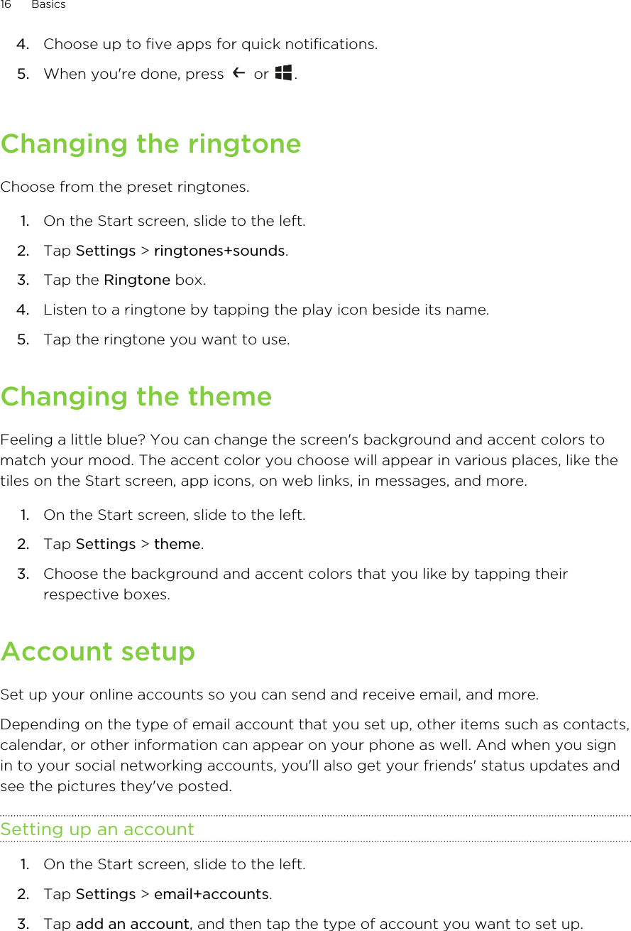 4. Choose up to five apps for quick notifications.5. When you&apos;re done, press   or  .Changing the ringtoneChoose from the preset ringtones.1. On the Start screen, slide to the left.2. Tap Settings &gt; ringtones+sounds.3. Tap the Ringtone box.4. Listen to a ringtone by tapping the play icon beside its name.5. Tap the ringtone you want to use.Changing the themeFeeling a little blue? You can change the screen&apos;s background and accent colors tomatch your mood. The accent color you choose will appear in various places, like thetiles on the Start screen, app icons, on web links, in messages, and more.1. On the Start screen, slide to the left.2. Tap Settings &gt; theme.3. Choose the background and accent colors that you like by tapping theirrespective boxes.Account setupSet up your online accounts so you can send and receive email, and more.Depending on the type of email account that you set up, other items such as contacts,calendar, or other information can appear on your phone as well. And when you signin to your social networking accounts, you&apos;ll also get your friends&apos; status updates andsee the pictures they&apos;ve posted.Setting up an account1. On the Start screen, slide to the left.2. Tap Settings &gt; email+accounts.3. Tap add an account, and then tap the type of account you want to set up.16 Basics