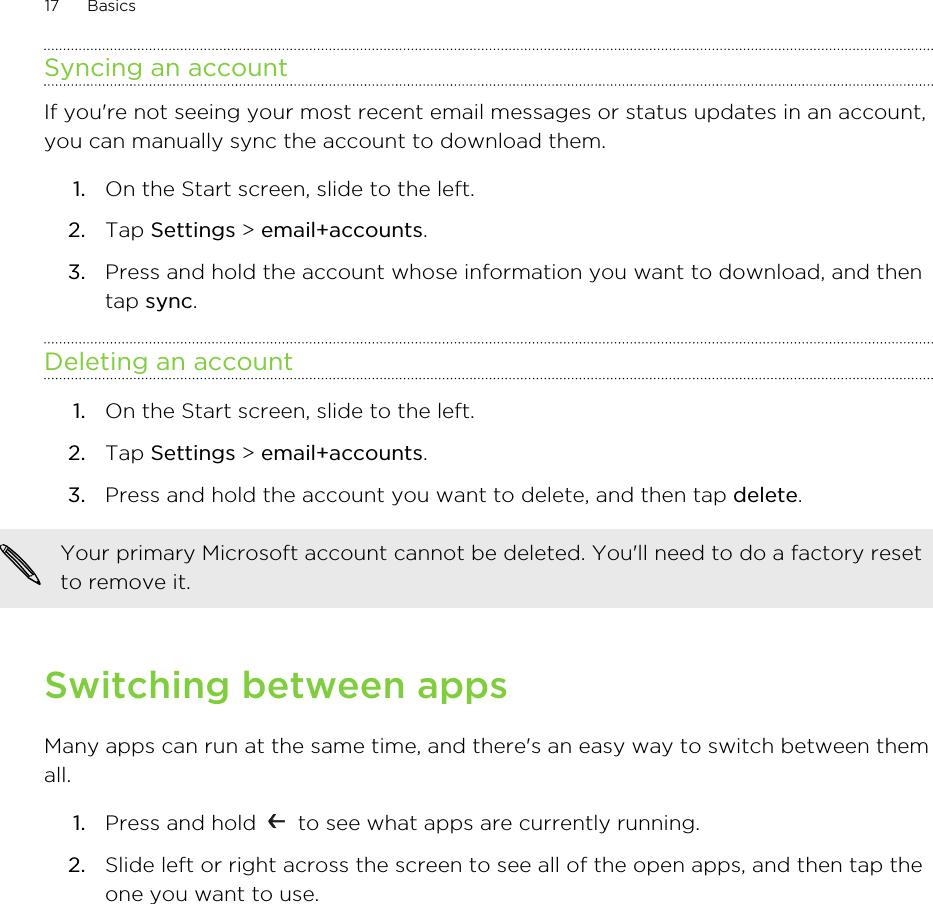 Syncing an accountIf you&apos;re not seeing your most recent email messages or status updates in an account,you can manually sync the account to download them.1. On the Start screen, slide to the left.2. Tap Settings &gt; email+accounts.3. Press and hold the account whose information you want to download, and thentap sync.Deleting an account1. On the Start screen, slide to the left.2. Tap Settings &gt; email+accounts.3. Press and hold the account you want to delete, and then tap delete.Your primary Microsoft account cannot be deleted. You&apos;ll need to do a factory resetto remove it.Switching between appsMany apps can run at the same time, and there&apos;s an easy way to switch between themall.1. Press and hold   to see what apps are currently running.2. Slide left or right across the screen to see all of the open apps, and then tap theone you want to use.17 Basics