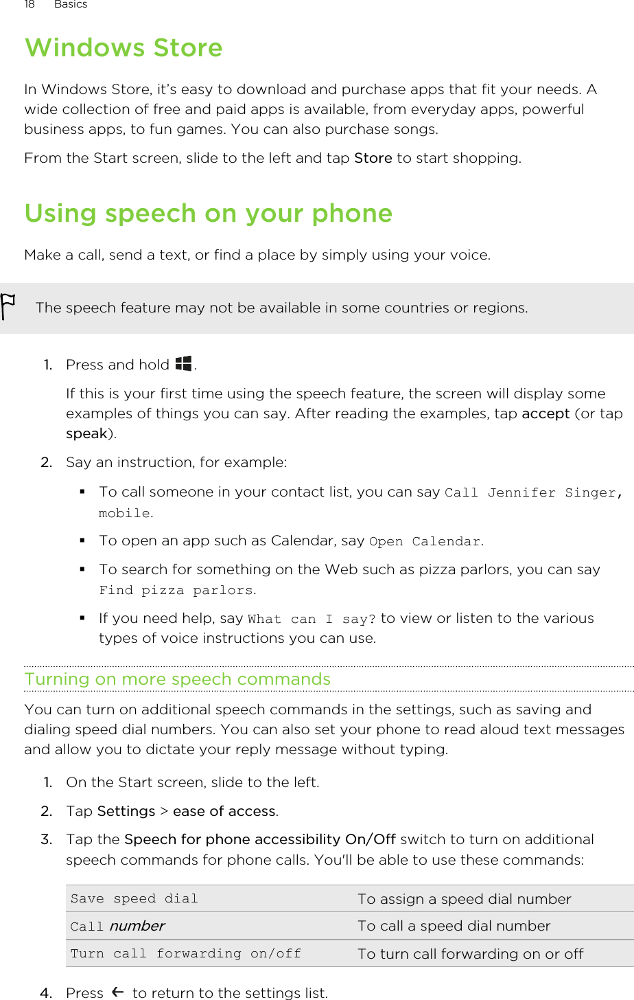 Windows StoreIn Windows Store, it’s easy to download and purchase apps that fit your needs. Awide collection of free and paid apps is available, from everyday apps, powerfulbusiness apps, to fun games. You can also purchase songs.From the Start screen, slide to the left and tap Store to start shopping.Using speech on your phoneMake a call, send a text, or find a place by simply using your voice.The speech feature may not be available in some countries or regions.1. Press and hold  . If this is your first time using the speech feature, the screen will display someexamples of things you can say. After reading the examples, tap accept (or tapspeak).2. Say an instruction, for example: §To call someone in your contact list, you can say Call Jennifer Singer,mobile.§To open an app such as Calendar, say Open Calendar.§To search for something on the Web such as pizza parlors, you can sayFind pizza parlors.§If you need help, say What can I say? to view or listen to the varioustypes of voice instructions you can use.Turning on more speech commandsYou can turn on additional speech commands in the settings, such as saving anddialing speed dial numbers. You can also set your phone to read aloud text messagesand allow you to dictate your reply message without typing.1. On the Start screen, slide to the left.2. Tap Settings &gt; ease of access.3. Tap the Speech for phone accessibility On/Off switch to turn on additionalspeech commands for phone calls. You&apos;ll be able to use these commands:Save speed dial To assign a speed dial numberCall numberTo call a speed dial numberTurn call forwarding on/off To turn call forwarding on or off4. Press   to return to the settings list.18 Basics