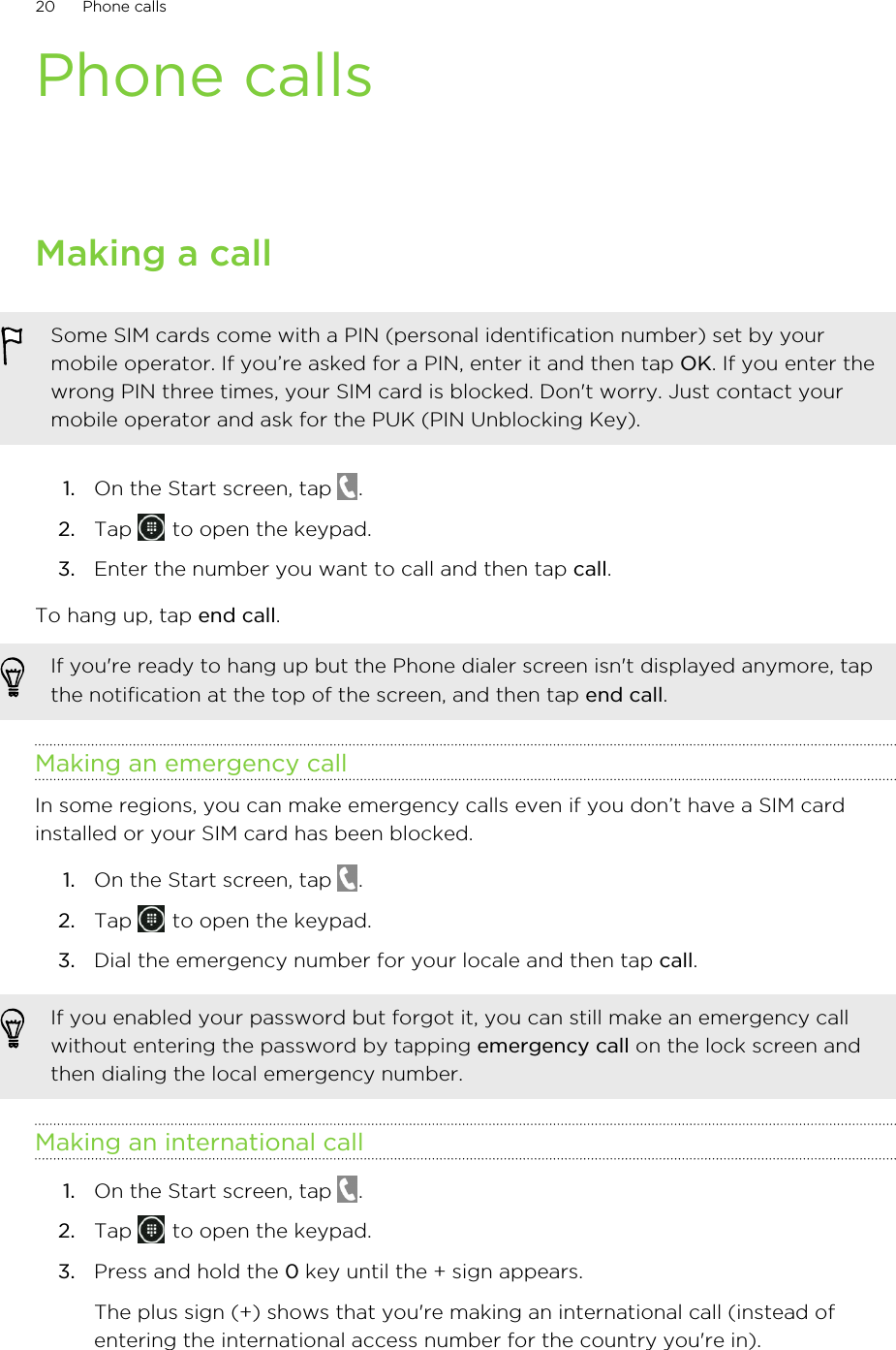 Phone callsMaking a callSome SIM cards come with a PIN (personal identification number) set by yourmobile operator. If you’re asked for a PIN, enter it and then tap OK. If you enter thewrong PIN three times, your SIM card is blocked. Don&apos;t worry. Just contact yourmobile operator and ask for the PUK (PIN Unblocking Key).1. On the Start screen, tap  .2. Tap   to open the keypad.3. Enter the number you want to call and then tap call.To hang up, tap end call.If you&apos;re ready to hang up but the Phone dialer screen isn&apos;t displayed anymore, tapthe notification at the top of the screen, and then tap end call.Making an emergency callIn some regions, you can make emergency calls even if you don’t have a SIM cardinstalled or your SIM card has been blocked.1. On the Start screen, tap  .2. Tap   to open the keypad.3. Dial the emergency number for your locale and then tap call.If you enabled your password but forgot it, you can still make an emergency callwithout entering the password by tapping emergency call on the lock screen andthen dialing the local emergency number.Making an international call1. On the Start screen, tap  .2. Tap   to open the keypad.3. Press and hold the 0 key until the + sign appears. The plus sign (+) shows that you&apos;re making an international call (instead ofentering the international access number for the country you&apos;re in).20 Phone calls