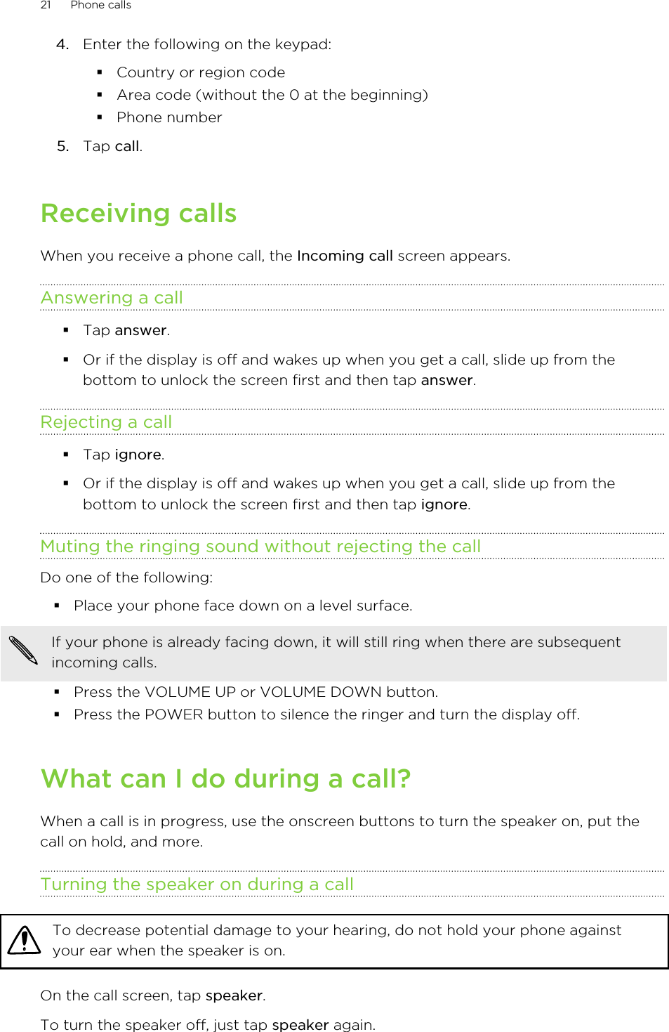 4. Enter the following on the keypad:§Country or region code§Area code (without the 0 at the beginning)§Phone number5. Tap call.Receiving callsWhen you receive a phone call, the Incoming call screen appears.Answering a call§Tap answer.§Or if the display is off and wakes up when you get a call, slide up from thebottom to unlock the screen first and then tap answer.Rejecting a call§Tap ignore.§Or if the display is off and wakes up when you get a call, slide up from thebottom to unlock the screen first and then tap ignore.Muting the ringing sound without rejecting the callDo one of the following:§Place your phone face down on a level surface.If your phone is already facing down, it will still ring when there are subsequentincoming calls.§Press the VOLUME UP or VOLUME DOWN button.§Press the POWER button to silence the ringer and turn the display off.What can I do during a call?When a call is in progress, use the onscreen buttons to turn the speaker on, put thecall on hold, and more.Turning the speaker on during a callTo decrease potential damage to your hearing, do not hold your phone againstyour ear when the speaker is on.On the call screen, tap speaker.To turn the speaker off, just tap speaker again.21 Phone calls