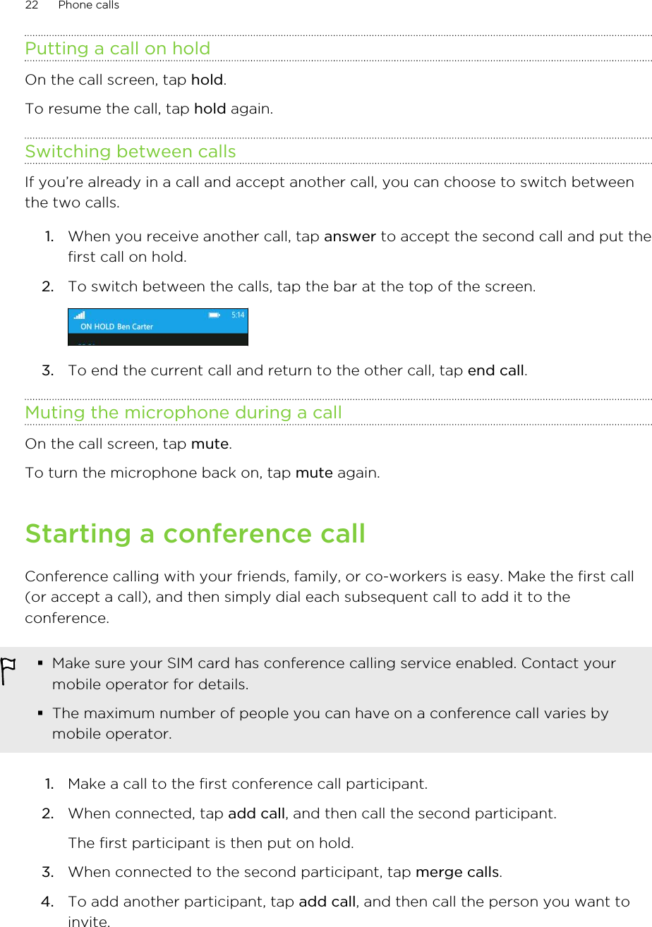 Putting a call on holdOn the call screen, tap hold.To resume the call, tap hold again.Switching between callsIf you’re already in a call and accept another call, you can choose to switch betweenthe two calls.1. When you receive another call, tap answer to accept the second call and put thefirst call on hold.2. To switch between the calls, tap the bar at the top of the screen. 3. To end the current call and return to the other call, tap end call.Muting the microphone during a callOn the call screen, tap mute.To turn the microphone back on, tap mute again.Starting a conference callConference calling with your friends, family, or co-workers is easy. Make the first call(or accept a call), and then simply dial each subsequent call to add it to theconference.§Make sure your SIM card has conference calling service enabled. Contact yourmobile operator for details.§The maximum number of people you can have on a conference call varies bymobile operator.1. Make a call to the first conference call participant.2. When connected, tap add call, and then call the second participant. The first participant is then put on hold.3. When connected to the second participant, tap merge calls.4. To add another participant, tap add call, and then call the person you want toinvite.22 Phone calls