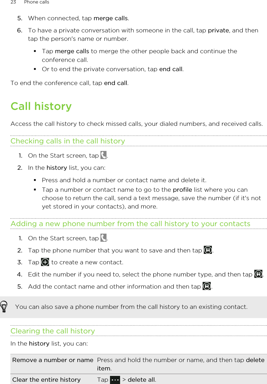 5. When connected, tap merge calls.6. To have a private conversation with someone in the call, tap private, and thentap the person&apos;s name or number.§Tap merge calls to merge the other people back and continue theconference call.§Or to end the private conversation, tap end call.To end the conference call, tap end call.Call historyAccess the call history to check missed calls, your dialed numbers, and received calls.Checking calls in the call history1. On the Start screen, tap  .2. In the history list, you can:§Press and hold a number or contact name and delete it.§Tap a number or contact name to go to the profile list where you canchoose to return the call, send a text message, save the number (if it&apos;s notyet stored in your contacts), and more.Adding a new phone number from the call history to your contacts1. On the Start screen, tap  .2. Tap the phone number that you want to save and then tap  .3. Tap   to create a new contact.4. Edit the number if you need to, select the phone number type, and then tap  .5. Add the contact name and other information and then tap  .You can also save a phone number from the call history to an existing contact.Clearing the call historyIn the history list, you can:Remove a number or name Press and hold the number or name, and then tap deleteitem.Clear the entire history Tap   &gt; delete all.23 Phone calls