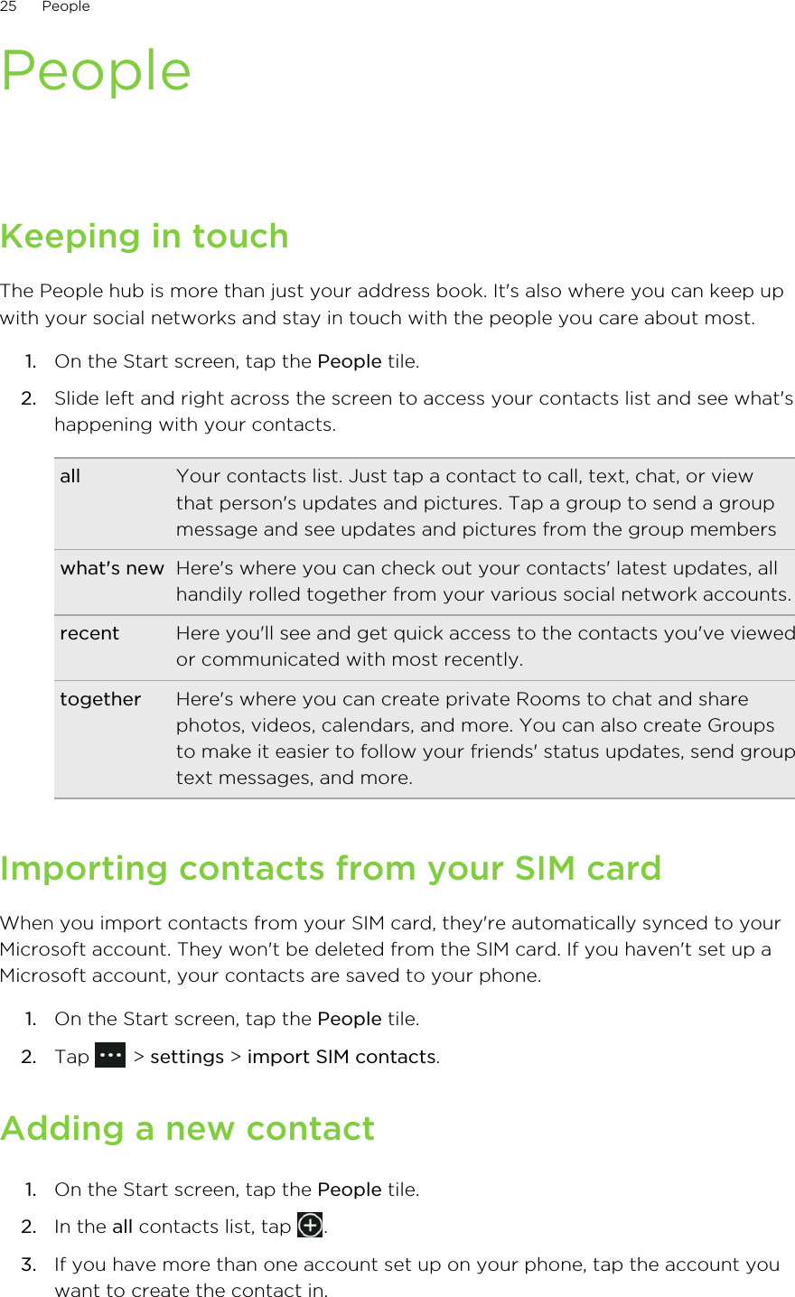 PeopleKeeping in touchThe People hub is more than just your address book. It&apos;s also where you can keep upwith your social networks and stay in touch with the people you care about most.1. On the Start screen, tap the People tile.2. Slide left and right across the screen to access your contacts list and see what&apos;shappening with your contacts.all Your contacts list. Just tap a contact to call, text, chat, or viewthat person&apos;s updates and pictures. Tap a group to send a groupmessage and see updates and pictures from the group memberswhat&apos;s new Here&apos;s where you can check out your contacts&apos; latest updates, allhandily rolled together from your various social network accounts.recent Here you&apos;ll see and get quick access to the contacts you&apos;ve viewedor communicated with most recently.together Here&apos;s where you can create private Rooms to chat and sharephotos, videos, calendars, and more. You can also create Groupsto make it easier to follow your friends&apos; status updates, send grouptext messages, and more.Importing contacts from your SIM cardWhen you import contacts from your SIM card, they&apos;re automatically synced to yourMicrosoft account. They won&apos;t be deleted from the SIM card. If you haven&apos;t set up aMicrosoft account, your contacts are saved to your phone.1. On the Start screen, tap the People tile.2. Tap   &gt; settings &gt; import SIM contacts.Adding a new contact1. On the Start screen, tap the People tile.2. In the all contacts list, tap  .3. If you have more than one account set up on your phone, tap the account youwant to create the contact in.25 People