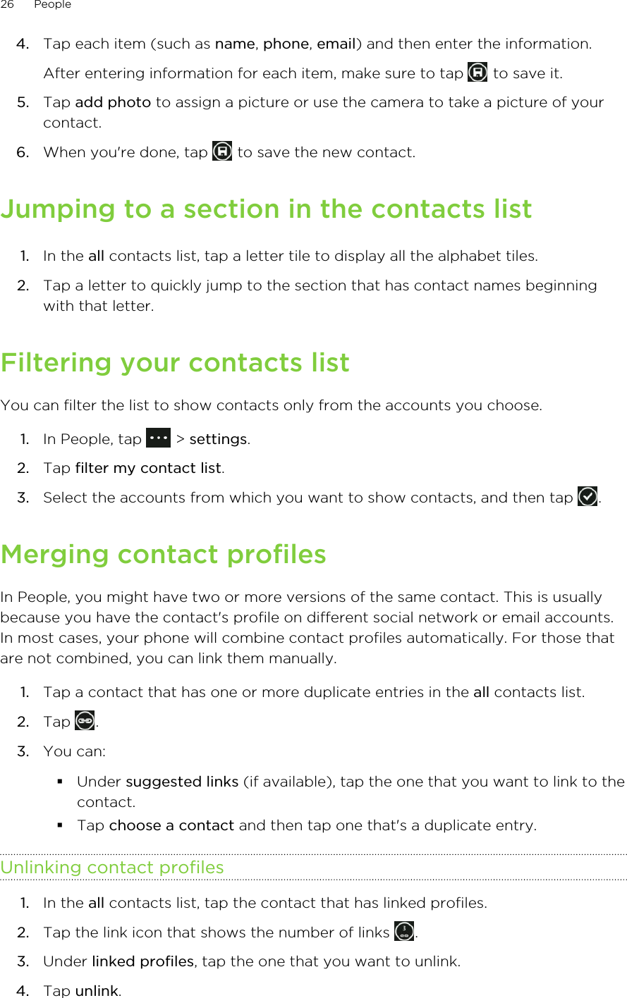 4. Tap each item (such as name, phone, email) and then enter the information. After entering information for each item, make sure to tap   to save it.5. Tap add photo to assign a picture or use the camera to take a picture of yourcontact.6. When you&apos;re done, tap   to save the new contact.Jumping to a section in the contacts list1. In the all contacts list, tap a letter tile to display all the alphabet tiles.2. Tap a letter to quickly jump to the section that has contact names beginningwith that letter.Filtering your contacts listYou can filter the list to show contacts only from the accounts you choose.1. In People, tap   &gt; settings.2. Tap filter my contact list.3. Select the accounts from which you want to show contacts, and then tap  .Merging contact profilesIn People, you might have two or more versions of the same contact. This is usuallybecause you have the contact&apos;s profile on different social network or email accounts.In most cases, your phone will combine contact profiles automatically. For those thatare not combined, you can link them manually.1. Tap a contact that has one or more duplicate entries in the all contacts list.2. Tap  .3. You can:§Under suggested links (if available), tap the one that you want to link to thecontact.§Tap choose a contact and then tap one that&apos;s a duplicate entry.Unlinking contact profiles1. In the all contacts list, tap the contact that has linked profiles.2. Tap the link icon that shows the number of links  .3. Under linked profiles, tap the one that you want to unlink.4. Tap unlink.26 People