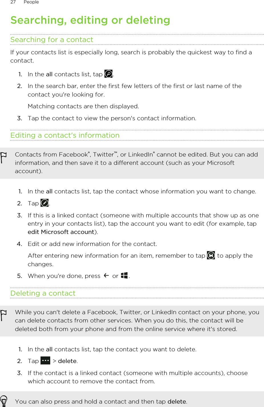 Searching, editing or deletingSearching for a contactIf your contacts list is especially long, search is probably the quickest way to find acontact.1. In the all contacts list, tap  .2. In the search bar, enter the first few letters of the first or last name of thecontact you&apos;re looking for. Matching contacts are then displayed.3. Tap the contact to view the person&apos;s contact information.Editing a contact&apos;s informationContacts from Facebook®, Twitter™, or LinkedIn® cannot be edited. But you can addinformation, and then save it to a different account (such as your Microsoftaccount).1. In the all contacts list, tap the contact whose information you want to change.2. Tap  .3. If this is a linked contact (someone with multiple accounts that show up as oneentry in your contacts list), tap the account you want to edit (for example, tapedit Microsoft account).4. Edit or add new information for the contact. After entering new information for an item, remember to tap   to apply thechanges.5. When you&apos;re done, press   or  .Deleting a contactWhile you can&apos;t delete a Facebook, Twitter, or LinkedIn contact on your phone, youcan delete contacts from other services. When you do this, the contact will bedeleted both from your phone and from the online service where it&apos;s stored.1. In the all contacts list, tap the contact you want to delete.2. Tap   &gt; delete.3. If the contact is a linked contact (someone with multiple accounts), choosewhich account to remove the contact from.You can also press and hold a contact and then tap delete.27 People