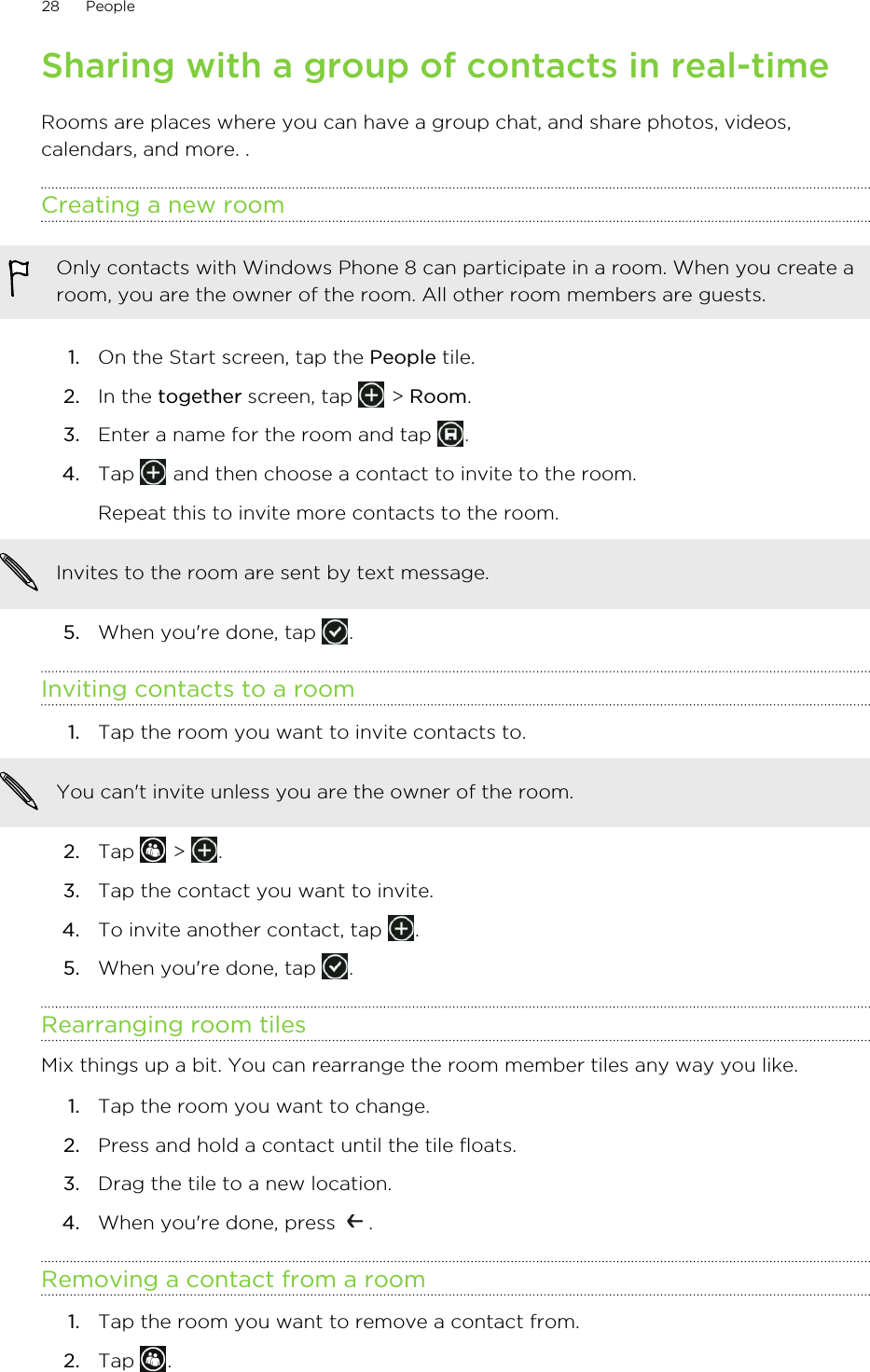 Sharing with a group of contacts in real-timeRooms are places where you can have a group chat, and share photos, videos,calendars, and more. .Creating a new roomOnly contacts with Windows Phone 8 can participate in a room. When you create aroom, you are the owner of the room. All other room members are guests.1. On the Start screen, tap the People tile.2. In the together screen, tap   &gt; Room.3. Enter a name for the room and tap  .4. Tap   and then choose a contact to invite to the room. Repeat this to invite more contacts to the room.Invites to the room are sent by text message.5. When you&apos;re done, tap  .Inviting contacts to a room1. Tap the room you want to invite contacts to. You can&apos;t invite unless you are the owner of the room.2. Tap   &gt;  .3. Tap the contact you want to invite.4. To invite another contact, tap  .5. When you&apos;re done, tap  .Rearranging room tilesMix things up a bit. You can rearrange the room member tiles any way you like.1. Tap the room you want to change.2. Press and hold a contact until the tile floats.3. Drag the tile to a new location.4. When you&apos;re done, press  .Removing a contact from a room1. Tap the room you want to remove a contact from.2. Tap  .28 People