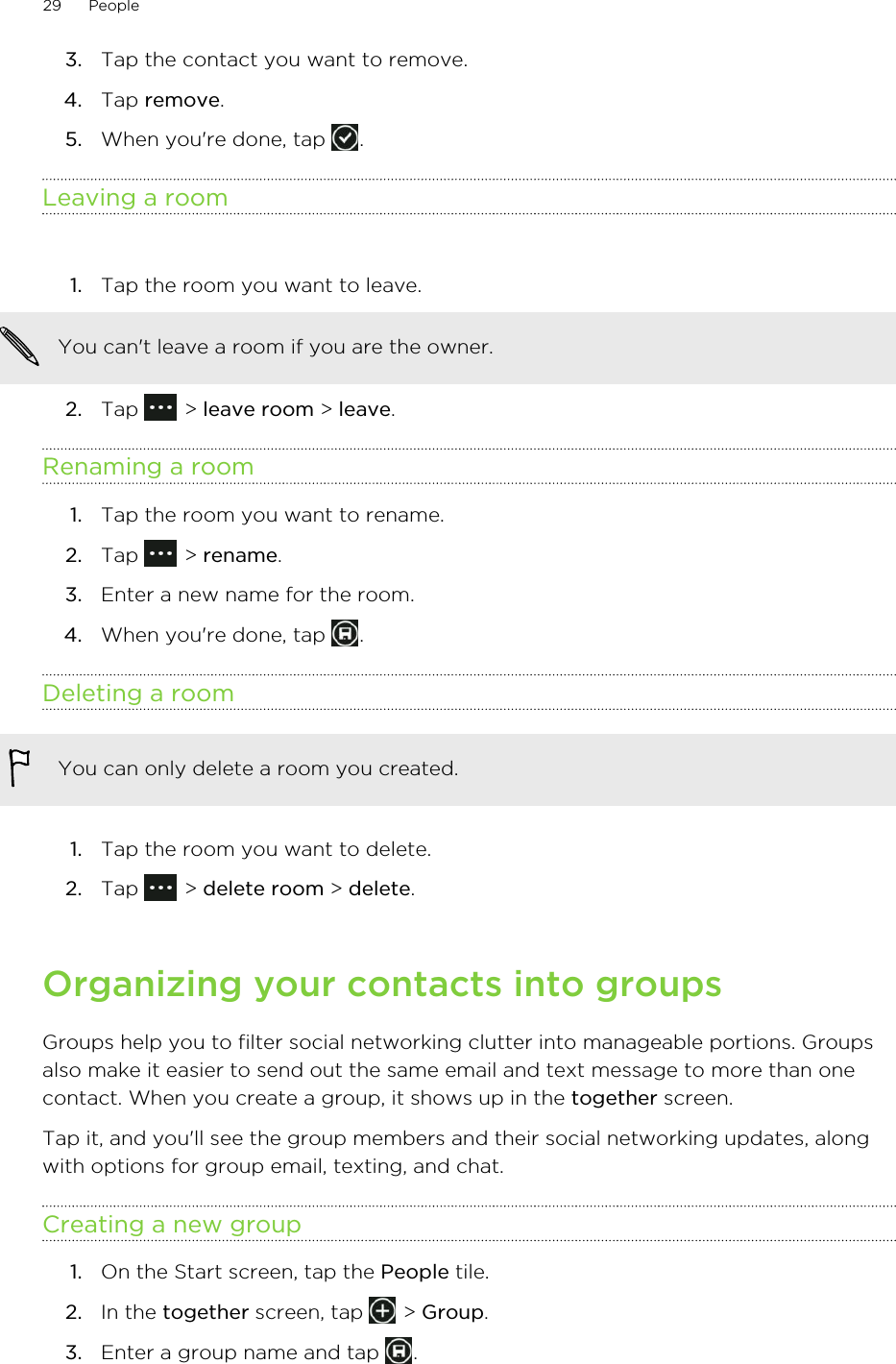 3. Tap the contact you want to remove.4. Tap remove.5. When you&apos;re done, tap  .Leaving a room1. Tap the room you want to leave. You can&apos;t leave a room if you are the owner.2. Tap   &gt; leave room &gt; leave.Renaming a room1. Tap the room you want to rename.2. Tap   &gt; rename.3. Enter a new name for the room.4. When you&apos;re done, tap  .Deleting a roomYou can only delete a room you created.1. Tap the room you want to delete.2. Tap   &gt; delete room &gt; delete.Organizing your contacts into groupsGroups help you to filter social networking clutter into manageable portions. Groupsalso make it easier to send out the same email and text message to more than onecontact. When you create a group, it shows up in the together screen.Tap it, and you&apos;ll see the group members and their social networking updates, alongwith options for group email, texting, and chat.Creating a new group1. On the Start screen, tap the People tile.2. In the together screen, tap   &gt; Group.3. Enter a group name and tap  .29 People