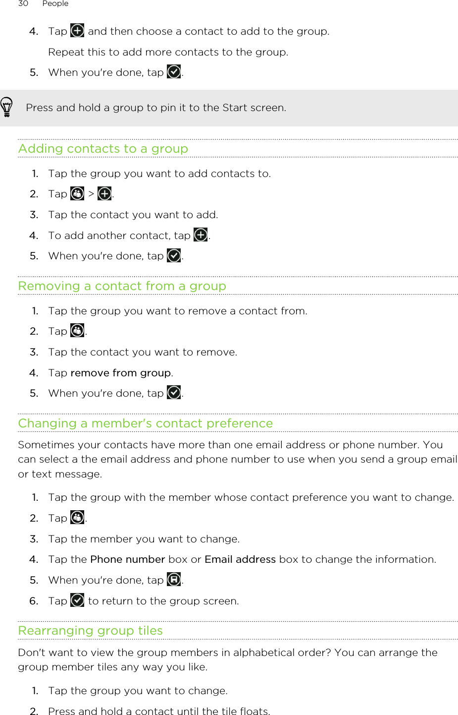 4. Tap   and then choose a contact to add to the group. Repeat this to add more contacts to the group.5. When you&apos;re done, tap  .Press and hold a group to pin it to the Start screen.Adding contacts to a group1. Tap the group you want to add contacts to.2. Tap   &gt;  .3. Tap the contact you want to add.4. To add another contact, tap  .5. When you&apos;re done, tap  .Removing a contact from a group1. Tap the group you want to remove a contact from.2. Tap  .3. Tap the contact you want to remove.4. Tap remove from group.5. When you&apos;re done, tap  .Changing a member&apos;s contact preferenceSometimes your contacts have more than one email address or phone number. Youcan select a the email address and phone number to use when you send a group emailor text message.1. Tap the group with the member whose contact preference you want to change.2. Tap  .3. Tap the member you want to change.4. Tap the Phone number box or Email address box to change the information.5. When you&apos;re done, tap  .6. Tap   to return to the group screen.Rearranging group tilesDon&apos;t want to view the group members in alphabetical order? You can arrange thegroup member tiles any way you like.1. Tap the group you want to change.2. Press and hold a contact until the tile floats.30 People