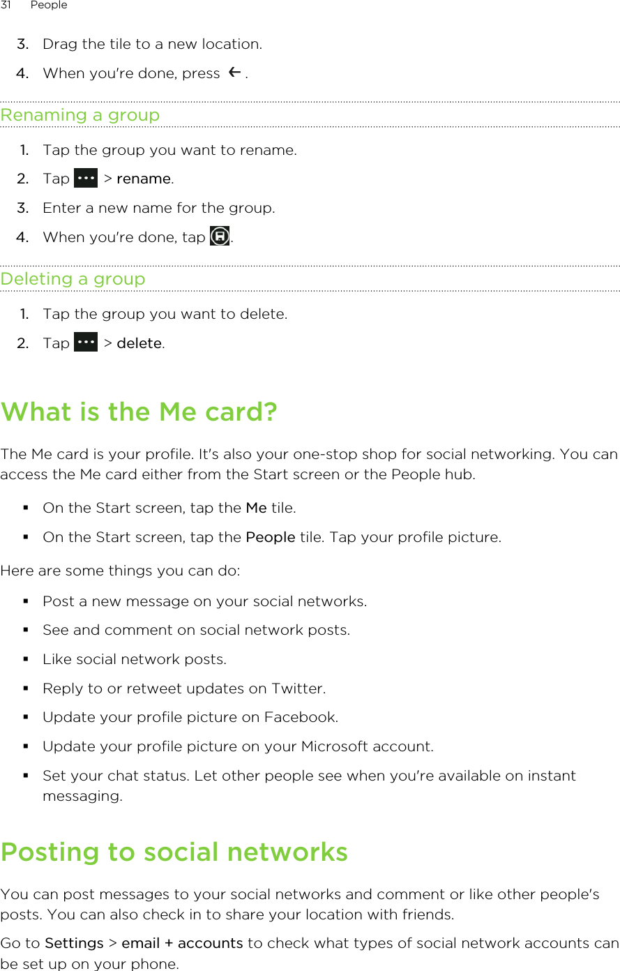 3. Drag the tile to a new location.4. When you&apos;re done, press  .Renaming a group1. Tap the group you want to rename.2. Tap   &gt; rename.3. Enter a new name for the group.4. When you&apos;re done, tap  .Deleting a group1. Tap the group you want to delete.2. Tap   &gt; delete.What is the Me card?The Me card is your profile. It&apos;s also your one-stop shop for social networking. You canaccess the Me card either from the Start screen or the People hub.§On the Start screen, tap the Me tile.§On the Start screen, tap the People tile. Tap your profile picture.Here are some things you can do:§Post a new message on your social networks.§See and comment on social network posts.§Like social network posts.§Reply to or retweet updates on Twitter.§Update your profile picture on Facebook.§Update your profile picture on your Microsoft account.§Set your chat status. Let other people see when you&apos;re available on instantmessaging.Posting to social networksYou can post messages to your social networks and comment or like other people&apos;sposts. You can also check in to share your location with friends.Go to Settings &gt; email + accounts to check what types of social network accounts canbe set up on your phone.31 People