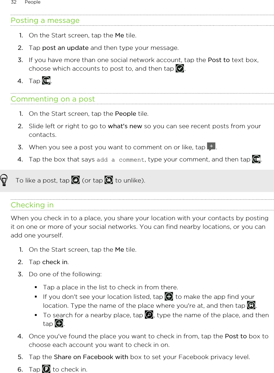 Posting a message1. On the Start screen, tap the Me tile.2. Tap post an update and then type your message.3. If you have more than one social network account, tap the Post to text box,choose which accounts to post to, and then tap  .4. Tap  .Commenting on a post1. On the Start screen, tap the People tile.2. Slide left or right to go to what&apos;s new so you can see recent posts from yourcontacts.3. When you see a post you want to comment on or like, tap  .4. Tap the box that says add a comment, type your comment, and then tap  .To like a post, tap   (or tap   to unlike).Checking inWhen you check in to a place, you share your location with your contacts by postingit on one or more of your social networks. You can find nearby locations, or you canadd one yourself.1. On the Start screen, tap the Me tile.2. Tap check in.3. Do one of the following:§Tap a place in the list to check in from there.§If you don&apos;t see your location listed, tap   to make the app find yourlocation. Type the name of the place where you&apos;re at, and then tap  .§To search for a nearby place, tap  , type the name of the place, and thentap  .4. Once you&apos;ve found the place you want to check in from, tap the Post to box tochoose each account you want to check in on.5. Tap the Share on Facebook with box to set your Facebook privacy level.6. Tap   to check in.32 People