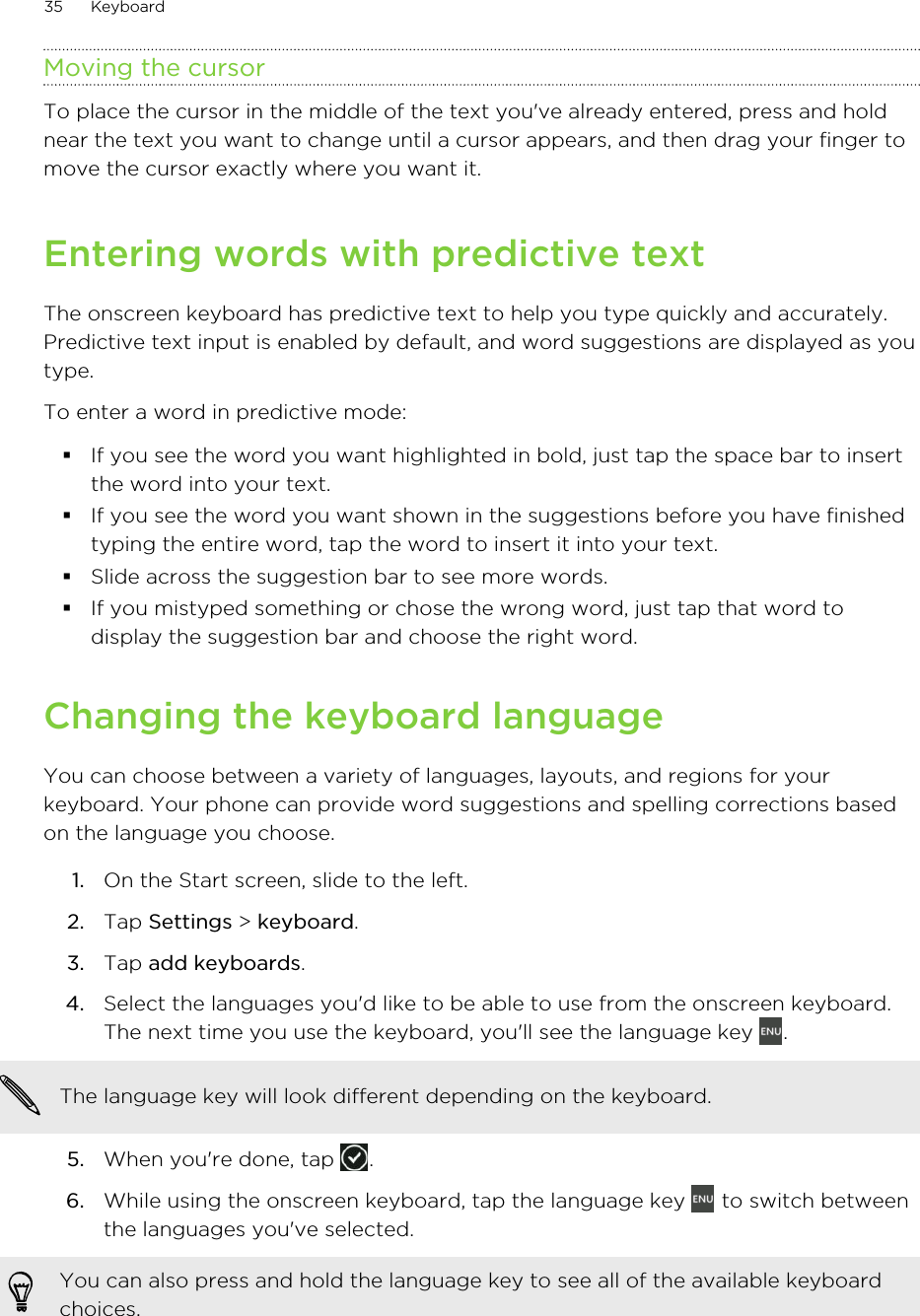 Moving the cursorTo place the cursor in the middle of the text you&apos;ve already entered, press and holdnear the text you want to change until a cursor appears, and then drag your finger tomove the cursor exactly where you want it.Entering words with predictive textThe onscreen keyboard has predictive text to help you type quickly and accurately.Predictive text input is enabled by default, and word suggestions are displayed as youtype.To enter a word in predictive mode:§If you see the word you want highlighted in bold, just tap the space bar to insertthe word into your text.§If you see the word you want shown in the suggestions before you have finishedtyping the entire word, tap the word to insert it into your text.§Slide across the suggestion bar to see more words.§If you mistyped something or chose the wrong word, just tap that word todisplay the suggestion bar and choose the right word.Changing the keyboard languageYou can choose between a variety of languages, layouts, and regions for yourkeyboard. Your phone can provide word suggestions and spelling corrections basedon the language you choose.1. On the Start screen, slide to the left.2. Tap Settings &gt; keyboard.3. Tap add keyboards.4. Select the languages you&apos;d like to be able to use from the onscreen keyboard.The next time you use the keyboard, you&apos;ll see the language key  .The language key will look different depending on the keyboard.5. When you&apos;re done, tap  .6. While using the onscreen keyboard, tap the language key   to switch betweenthe languages you&apos;ve selected. You can also press and hold the language key to see all of the available keyboardchoices.35 Keyboard