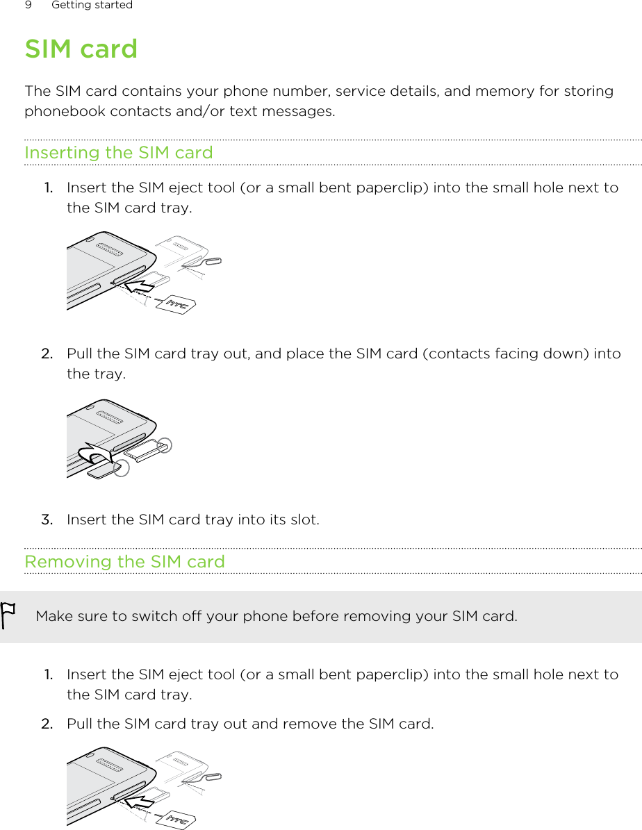 SIM cardThe SIM card contains your phone number, service details, and memory for storingphonebook contacts and/or text messages.Inserting the SIM card1. Insert the SIM eject tool (or a small bent paperclip) into the small hole next tothe SIM card tray. 2. Pull the SIM card tray out, and place the SIM card (contacts facing down) intothe tray. 3. Insert the SIM card tray into its slot.Removing the SIM cardMake sure to switch off your phone before removing your SIM card.1. Insert the SIM eject tool (or a small bent paperclip) into the small hole next tothe SIM card tray.2. Pull the SIM card tray out and remove the SIM card. 9 Getting started