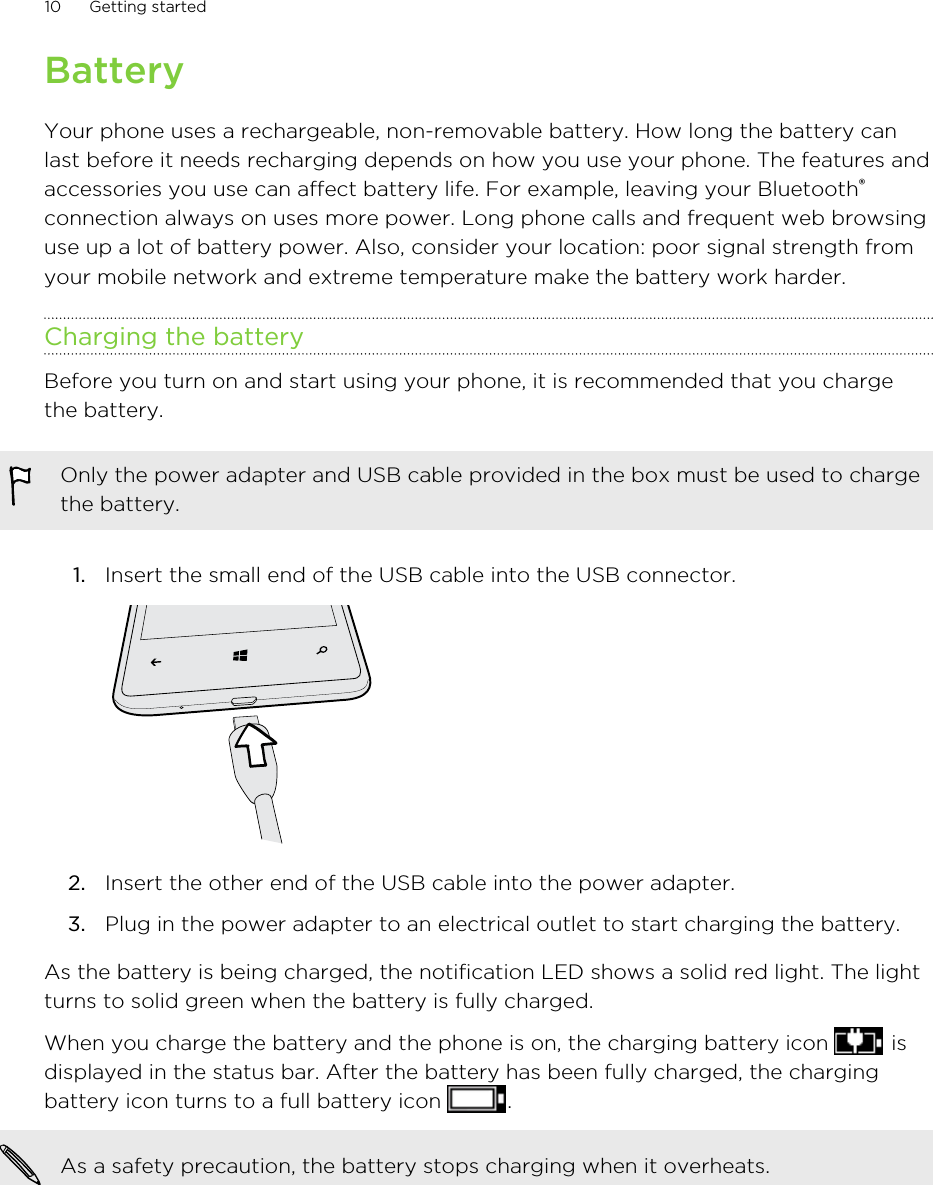 BatteryYour phone uses a rechargeable, non-removable battery. How long the battery canlast before it needs recharging depends on how you use your phone. The features andaccessories you use can affect battery life. For example, leaving your Bluetooth®connection always on uses more power. Long phone calls and frequent web browsinguse up a lot of battery power. Also, consider your location: poor signal strength fromyour mobile network and extreme temperature make the battery work harder.Charging the batteryBefore you turn on and start using your phone, it is recommended that you chargethe battery.Only the power adapter and USB cable provided in the box must be used to chargethe battery.1. Insert the small end of the USB cable into the USB connector. 2. Insert the other end of the USB cable into the power adapter.3. Plug in the power adapter to an electrical outlet to start charging the battery.As the battery is being charged, the notification LED shows a solid red light. The lightturns to solid green when the battery is fully charged.When you charge the battery and the phone is on, the charging battery icon   isdisplayed in the status bar. After the battery has been fully charged, the chargingbattery icon turns to a full battery icon  .As a safety precaution, the battery stops charging when it overheats.10 Getting started