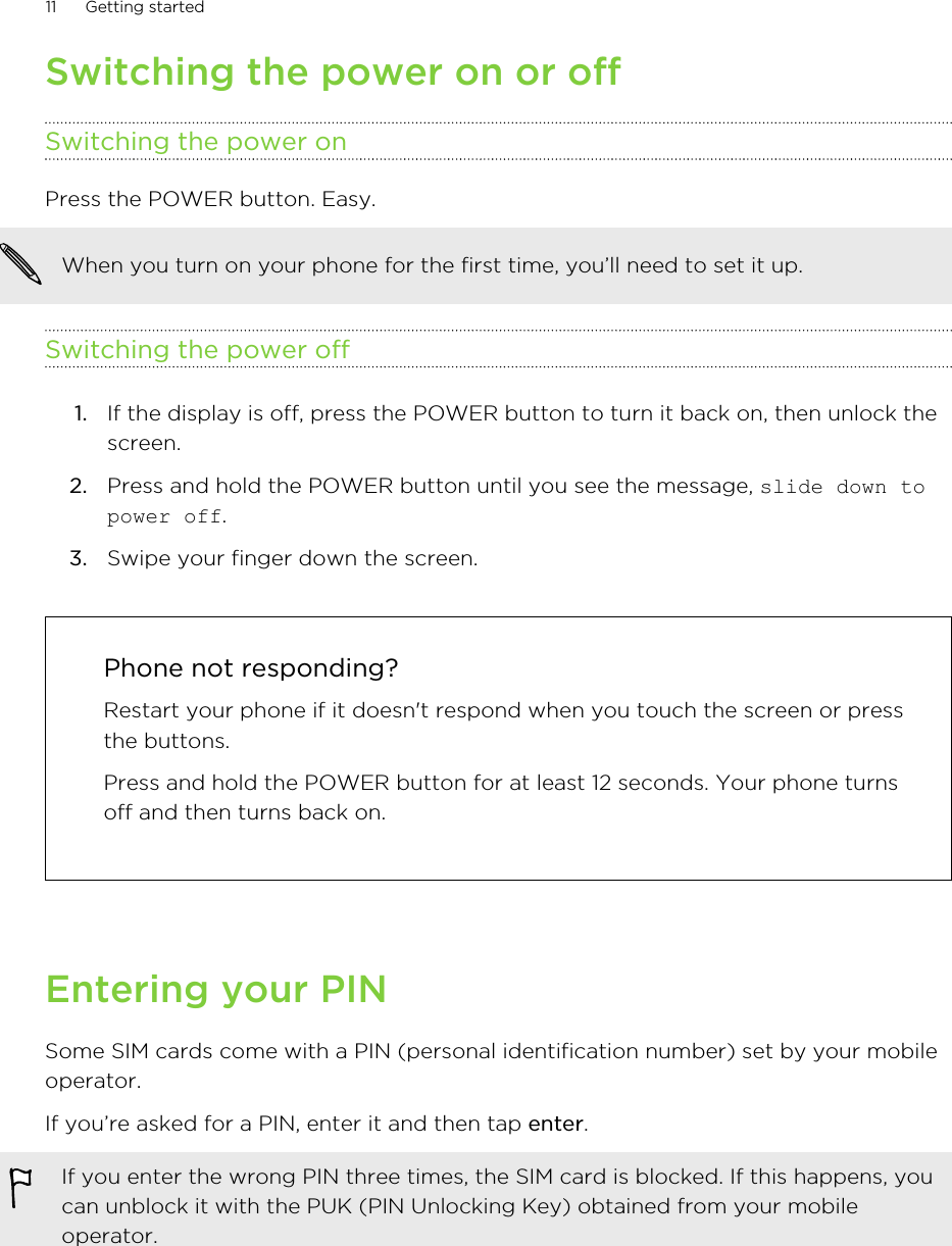 Switching the power on or offSwitching the power onPress the POWER button. Easy. When you turn on your phone for the first time, you’ll need to set it up.Switching the power off1. If the display is off, press the POWER button to turn it back on, then unlock thescreen.2. Press and hold the POWER button until you see the message, slide down topower off.3. Swipe your finger down the screen.Phone not responding?Restart your phone if it doesn&apos;t respond when you touch the screen or pressthe buttons.Press and hold the POWER button for at least 12 seconds. Your phone turnsoff and then turns back on.Entering your PINSome SIM cards come with a PIN (personal identification number) set by your mobileoperator.If you’re asked for a PIN, enter it and then tap enter.If you enter the wrong PIN three times, the SIM card is blocked. If this happens, youcan unblock it with the PUK (PIN Unlocking Key) obtained from your mobileoperator.11 Getting started