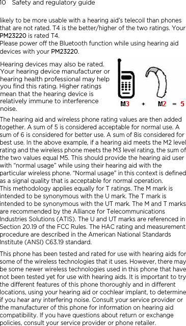 10    Safety and regulatory guide likely to be more usable with a hearing aid’s telecoil than phones that are not rated. T4 is the better/higher of the two ratings. Your PM23220 is rated T4. Please power off the Bluetooth function while using hearing aid  rated.   devices with your PM23220. Hearing devices may also beYour hearing device manufacturer orhearing health professional may help you find this rating. Higher ratings mean that the hearing device is relatively immune to interferencenoise.    The hearing aid and wireless phone rating values are then added fined is arks ed in ed for use with hearing aids for ne           together. A sum of 5 is considered acceptable for normal use. A sum of 6 is considered for better use. A sum of 8is considered for best use. In the above example, if a hearing aid meets the M2 level rating and the wireless phone meets the M3 level rating, the sum of the two values equal M5. This should provide the hearing aid user with “normal usage” while using their hearing aid with the particular wireless phone. “Normal usage” in this context is deas a signal quality that is acceptable for normal operation. This methodology applies equally for T ratings. The M mark intended to be synonymous with the U mark. The T mark is intended to be synonymous with the UT mark. The M and T mare recommended by the Alliance for Telecommunications Industries Solutions (ATIS). The U and UT marks are referencSection 20.19 of the FCC Rules. The HAC rating and measurement procedure are described in the American National Standards Institute (ANSI) C63.19 standard.   This phone has been tested and ratsome of the wireless technologies that it uses. However, there may be some newer wireless technologies used in this phone that have not been tested yet for use with hearing aids. It is important to try the different features of this phone thoroughly and in different locations, using your hearing aid or cochlear implant, to determiif you hear any interfering noise. Consult your service provider or the manufacturer of this phone for information on hearing aid compatibility. If you have questions about return or exchange policies, consult your service provider or phone retailer.        