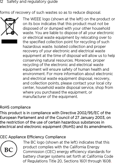 12    Safety and regulatory guide forms of recovery of such wastes so as to reduce disposal.    The WEEE logo (shown at the left) on the product or on its box indicates that this product must not be disposed of or dumped with your other household waste. You are liable to dispose of all your electronic or electrical waste equipment by relocating over to the specified collection point for recycling of such hazardous waste. Isolated collection and proper recovery of your electronic and electrical waste equipment at the time of disposal will allow us to helpconserving natural resources. Moreover, proper recycling of the electronic and electrical waste equipment will ensure safety of human health and environment. For more information about electronic and electrical waste equipment disposal, recovery, and collection points, please contact your local city center, household waste disposal service, shop from where you purchased the equipment, or manufacturer of the equipment.  RoHS compliance This product is in compliance with Directive 2002/95/EC of the European Parliament and of the Council of 27 January 2003, on the restriction of the use of certain hazardous substances in electrical and electronic equipment (RoHS) and its amendments.   CEC Appliance Efficiency Compliance The BC logo (shown at the left) indicates that this product complies with the California Energy Commission (CEC) energy efficiency standards for battery charger systems set forth at California Code of Regulations Title 20, Sections 1601 through 1608.   