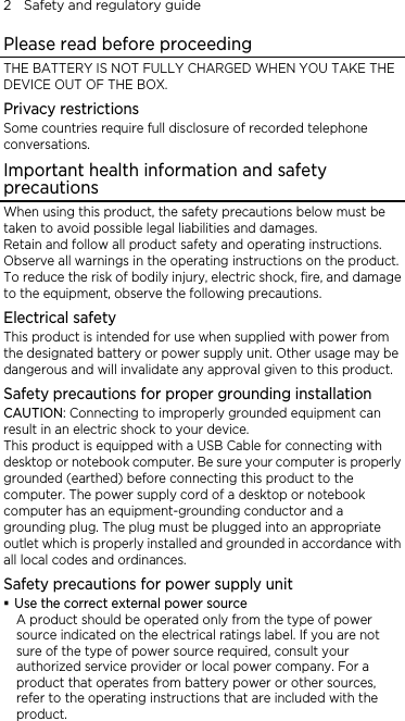 2    Safety and regulatory guide Please read before proceeding THE BATTERY IS NOT FULLY CHARGED WHEN YOU TAKE THE DEVICE OUT OF THE BOX. Privacy restrictions Some countries require full disclosure of recorded telephone conversations. Important health information and safety precautions When using this product, the safety precautions below must be taken to avoid possible legal liabilities and damages. Retain and follow all product safety and operating instructions. Observe all warnings in the operating instructions on the product. To reduce the risk of bodily injury, electric shock, fire, and damage to the equipment, observe the following precautions. Electrical safety This product is intended for use when supplied with power from the designated battery or power supply unit. Other usage may be dangerous and will invalidate any approval given to this product. Safety precautions for proper grounding installation CAUTION: Connecting to improperly grounded equipment can result in an electric shock to your device. This product is equipped with a USB Cable for connecting with desktop or notebook computer. Be sure your computer is properly grounded (earthed) before connecting this product to the computer. The power supply cord of a desktop or notebook computer has an equipment-grounding conductor and a grounding plug. The plug must be plugged into an appropriate outlet which is properly installed and grounded in accordance with all local codes and ordinances. Safety precautions for power supply unit  Use the correct external power source A product should be operated only from the type of power source indicated on the electrical ratings label. If you are not sure of the type of power source required, consult your authorized service provider or local power company. For a product that operates from battery power or other sources, refer to the operating instructions that are included with the product. 