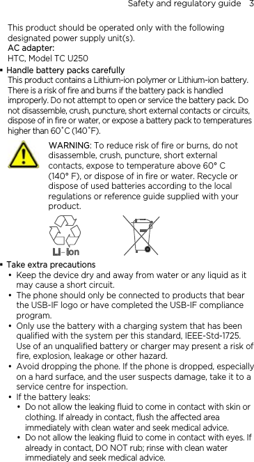 Safety and regulatory guide    3 This product should be operated only with the following designated power supply unit(s). AC adapter: HTC, Model TC U250  Handle battery packs carefully This product contains a Lithium-ion polymer or Lithium-ion battery. There is a risk of fire and burns if the battery pack is handled improperly. Do not attempt to open or service the battery pack. Do not disassemble, crush, puncture, short external contacts or circuits, dispose of in fire or water, or expose a battery pack to temperatures higher than 60˚C (140˚F).  WARNING: To reduce risk of fire or burns, do not disassemble, crush, puncture, short external contacts, expose to temperature above 60° C   (140° F), or dispose of in fire or water. Recycle or dispose of used batteries according to the local regulations or reference guide supplied with your product.   Take extra precautions y Keep the device dry and away from water or any liquid as it may cause a short circuit. y The phone should only be connected to products that bear the USB-IF logo or have completed the USB-IF compliance program. y Only use the battery with a charging system that has been qualified with the system per this standard, IEEE-Std-1725. Use of an unqualified battery or charger may present a risk of fire, explosion, leakage or other hazard. y Avoid dropping the phone. If the phone is dropped, especially on a hard surface, and the user suspects damage, take it to a service centre for inspection. y If the battery leaks:   y Do not allow the leaking fluid to come in contact with skin or clothing. If already in contact, flush the affected area immediately with clean water and seek medical advice.   y Do not allow the leaking fluid to come in contact with eyes. If already in contact, DO NOT rub; rinse with clean water immediately and seek medical advice.   