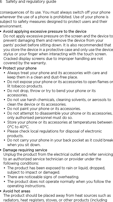 6    Safety and regulatory guide consequences of its use. You must always switch off your phone wherever the use of a phone is prohibited. Use of your phone is subject to safety measures designed to protect users and their environment.  Avoid applying excessive pressure to the device  the device to at  phone and its accessories with care and y s to open flames or y try to bend your phone or its y rsh chemicals, cleaning solvents, or aerosols to y ories.  its accessories, y mperatures between y cal regulations for disposal of electronic y y your phone in your back pocket as it could break  D e e electrical outlet and refer servicing n exposed to rain or liquid, dropped, y erheating.  you follow the  Avld be placed away from heat sources such as Do not apply excessive pressure on the screen andprevent damaging them and remove the device from your pants’ pocket before sitting down. It is also recommended thyou store the device in a protective case and only use the device stylus or your finger when interacting with the touch screen. Cracked display screens due to improper handling are not covered by the warranty. Protect your phone y Always treat your keep them in a clean and dust-free place. Do not expose your phone or its accessorielit tobacco products. Do not drop, throw or accessories. Do not use haclean the device or its accessories. Do not paint your phone or its accessy Do not attempt to disassemble your phone oronly authorised personnel must do so. Store your phone or its accessories at te0°C to 40°C. Please check loproducts. Do not carrwhen you sit down. amage requiring servicUnplug the product from thto an authorized service technician or provider under the following conditions: y The product has beesubject to impact or damaged. There are noticeable signs of ovy The product does not operate normally whenoperating instructions. oid hot areas The product shouradiators, heat registers, stoves, or other products (including 