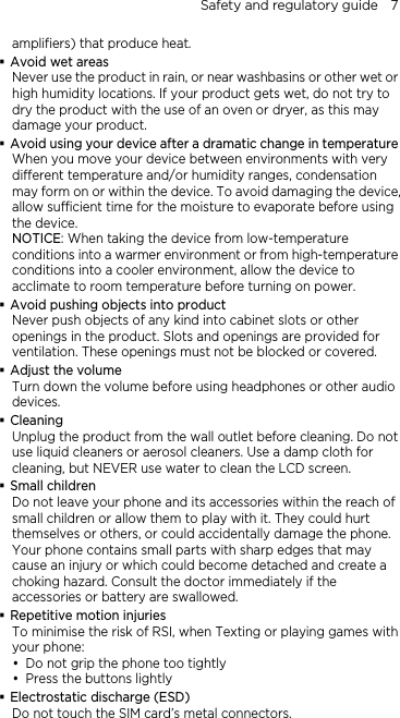 Safety and regulatory guide    7 amplifiers) that produce heat. Avoid wet areas  duct in rain, or near washbasins or other wet or   after a dramatic change in temperature ce, en taking the device from low-temperature rature  abinet slots or other   me before using headphones or other audio  e product from the wall outlet before cleaning. Do not  ur phone and its accessories within the reach of e. a   when Texting or playing games with  the phone too tightly  ) tal connectors.   Never use the prohigh humidity locations. If your product gets wet, do not try to dry the product with the use of an oven or dryer, as this may damage your product. Avoid using your deviceWhen you move your device between environments with very different temperature and/or humidity ranges, condensation may form on or within the device. To avoid damaging the deviallow sufficient time for the moisture to evaporate before using the device. NOTICE: Whconditions into a warmer environment or from high-tempeconditions into a cooler environment, allow the device to acclimate to room temperature before turning on power. Avoid pushing objects into product Never push objects of any kind into copenings in the product. Slots and openings are provided forventilation. These openings must not be blocked or covered. Adjust the volume Turn down the voludevices. Cleaning Unplug thuse liquid cleaners or aerosol cleaners. Use a damp cloth for cleaning, but NEVER use water to clean the LCD screen.   Small children Do not leave yosmall children or allow them to play with it. They could hurt themselves or others, or could accidentally damage the phonYour phone contains small parts with sharp edges that may cause an injury or which could become detached and create choking hazard. Consult the doctor immediately if the accessories or battery are swallowed. Repetitive motion injuries To minimise the risk of RSI,your phone: y Do not gripy Press the buttons lightly Electrostatic discharge (ESDDo not touch the SIM card’s me