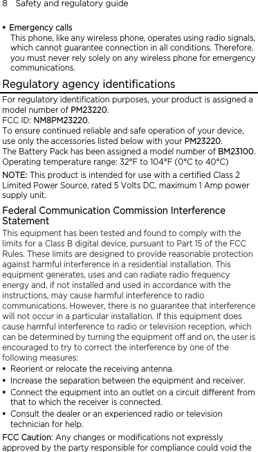 8    Safety and regulatory guide  y wireless phone, operates using radio signals, R ncy identifications Emergency calls This phone, like anwhich cannot guarantee connection in all conditions. Therefore, you must never rely solely on any wireless phone for emergency communications. egulatory ageFor regulatory identification purposes, your product is assigned a  and safe operation of your device, 23100. 2 r mmunication Commission Interference t has been tested and found to comply with the  nterference h  the receiving antenna.   t and receiver.   o or television Fes or modifications not expressly id the model number of PM23220. FCC ID: NM8PM23220. To ensure continued reliableuse only the accessories listed below with your PM23220. The Battery Pack has been assigned a model number of BMOperating temperature range: 32°F to 104°F (0°C to 40°C) NOTE: This product is intended for use with a certified Class Limited Power Source, rated 5 Volts DC, maximum 1 Amp powesupply unit. Federal CoStatement This equipmenlimits for a Class B digital device, pursuant to Part 15 of the FCC Rules. These limits are designed to provide reasonable protectionagainst harmful interference in a residential installation. This equipment generates, uses and can radiate radio frequency energy and, if not installed and used in accordance with the instructions, may cause harmful interference to radio communications. However, there is no guarantee that iwill not occur in a particular installation. If this equipment does cause harmful interference to radio or television reception, whiccan be determined by turning the equipment off and on, the user is encouraged to try to correct the interference by one of the following measures:  Reorient or relocate Increase the separation between the equipmen Connect the equipment into an outlet on a circuit different fromthat to which the receiver is connected. Consult the dealer or an experienced raditechnician for help.   CC Caution: Any changapproved by the party responsible for compliance could vo