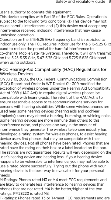 Safety and regulatory guide    9 user’s authority to operate this equipment. This device complies with Part 15 of the FCC Rules. Operation is 5.25 GHz frequency band is restricted to z  transmit mpatibility (HAC) Regulations for . Federal Communications Commission lity  re ise.  has  are e  to nes rated M3 or M4 meet FCC requirements and 4meet FCC requirements and are subject to the following two conditions: (1) This device may not cause harmful interference, and (2) this device must accept any interference received, including interference that may cause undesired operation. Operation on the 5.15-indoor use only. The FCC requires indoor use for the 5.15-5.25 GHband to reduce the potential for harmful interference to co-channel Mobile Satellite Systems. Therefore, it will onlyon the 5.25-5.35 GHz, 5.47-5.75 GHz and 5.725-5.825 GHz band when using outdoors. FCC Hearing-Aid CoWireless Devices On July 10, 2003, the U.S(FCC) Report and Order in WT Docket 01- 309 modified the exception of wireless phones under the Hearing Aid CompatibiAct of 1988 (HAC Act) to require digital wireless phones be compatible with hearing-aids. The intent of the HAC Act is toensure reasonable access to telecommunications services for persons with hearing disabilities. While some wireless phones aused near some hearing devices (hearing aids and cochlear implants), users may detect a buzzing, humming, or whining noSome hearing devices are more immune than others to this interference noise, and phones also vary in the amount of interference they generate. The wireless telephone industrydeveloped a rating system for wireless phones, to assist hearing device users find phones that may be compatible with their hearing devices. Not all phones have been rated. Phones thatrated have the rating on their box or a label located on the box. The ratings are not guarantees. Results will vary depending on thuser’s hearing device and hearing loss. If your hearing device happens to be vulnerable to interference, you may not be ableuse a rated phone successfully. Trying out the phone with your hearing device is the best way to evaluate it for your personal needs. M-Ratings: Phoare likely to generate less interference to hearing devices than phones that are not rated. M4 is the better/higher of the two ratings. PM23220 is rated M3. T-Ratings: Phones rated T3 or T