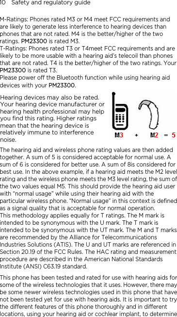 10    Safety and regulatory guide M-Ratings: Phones rated M3 or M4 meet FCC requirements and are likely to generate less interference to hearing devices than phones that are not rated. M4 is the better/higher of the two ratings. PM23300 is rated M3. T-Ratings: Phones rated T3 or T4meet FCC requirements and are likely to be more usable with a hearing aid’s telecoil than phones that are not rated. T4 is the better/higher of the two ratings. Your PM23300 is rated T3. Please power off the Bluetooth function while using hearing aid devices with your PM23300. Hearing devices may also be rated. Your hearing device manufacturer or hearing health professional may help you find this rating. Higher ratings mean that the hearing device is relatively immune to interference noise.    The hearing aid and wireless phone rating values are then added together. A sum of 5 is considered acceptable for normal use. A sum of 6 is considered for better use. A sum of 8is considered for best use. In the above example, if a hearing aid meets the M2 level rating and the wireless phone meets the M3 level rating, the sum of the two values equal M5. This should provide the hearing aid user with “normal usage” while using their hearing aid with the particular wireless phone. “Normal usage” in this context is defined as a signal quality that is acceptable for normal operation. This methodology applies equally for T ratings. The M mark is intended to be synonymous with the U mark. The T mark is intended to be synonymous with the UT mark. The M and T marks are recommended by the Alliance for Telecommunications Industries Solutions (ATIS). The U and UT marks are referenced in Section 20.19 of the FCC Rules. The HAC rating and measurement procedure are described in the American National Standards Institute (ANSI) C63.19 standard. This phone has been tested and rated for use with hearing aids for some of the wireless technologies that it uses. However, there may be some newer wireless technologies used in this phone that have not been tested yet for use with hearing aids. It is important to try the different features of this phone thoroughly and in different locations, using your hearing aid or cochlear implant, to determine 
