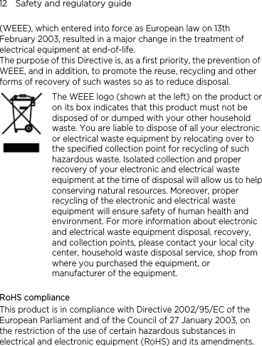 12    Safety and regulatory guide (WEEE), which entered into force as European law on 13th February 2003, resulted in a major change in the treatment of electrical equipment at end-of-life.   The purpose of this Directive is, as a first priority, the prevention of WEEE, and in addition, to promote the reuse, recycling and other forms of recovery of such wastes so as to reduce disposal.    The WEEE logo (shown at the left) on the product or on its box indicates that this product must not be disposed of or dumped with your other household waste. You are liable to dispose of all your electronic or electrical waste equipment by relocating over to the specified collection point for recycling of such hazardous waste. Isolated collection and proper recovery of your electronic and electrical waste equipment at the time of disposal will allow us to helpconserving natural resources. Moreover, proper recycling of the electronic and electrical waste equipment will ensure safety of human health and environment. For more information about electronic and electrical waste equipment disposal, recovery, and collection points, please contact your local city center, household waste disposal service, shop from where you purchased the equipment, or manufacturer of the equipment.  RoHS compliance This product is in compliance with Directive 2002/95/EC of the European Parliament and of the Council of 27 January 2003, on the restriction of the use of certain hazardous substances in electrical and electronic equipment (RoHS) and its amendments. 