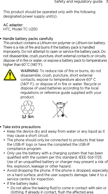 Safety and regulatory guide    3 This product should be operated only with the following designated power supply unit(s).  AC adapter: HTC, Model TC U250   Handle battery packs carefully This product contains a Lithium-ion polymer or Lithium-ion battery. There is a risk of fire and burns if the battery pack is handled improperly. Do not attempt to open or service the battery pack. Do not disassemble, crush, puncture, short external contacts or circuits, dispose of in fire or water, or expose a battery pack to temperatures higher than 60˚C (140˚F).  WARNING: To reduce risk of fire or burns, do not disassemble, crush, puncture, short external contacts, expose to temperature above 60° C   (140° F), or dispose of in fire or water. Recycle or dispose of used batteries according to the local regulations or reference guide supplied with your product.    Take extra precautions  Keep the device dry and away from water or any liquid as it may cause a short circuit.  The phone should only be connected to products that bear the USB-IF logo or have the completed the USB-IF compliance program.    Only use the battery with a charging system that has been qualified with the system per this standard, IEEE-Std-1725. Use of an unqualified battery or charger may present a risk of fire, explosion, leakage or other hazard.  Avoid dropping the phone. If the phone is dropped, especially on a hard surface, and the user suspects damage, take it to a service centre for inspection.  If the battery leaks:    Do not allow the leaking fluid to come in contact with skin or clothing. If already in contact, flush the affected area 