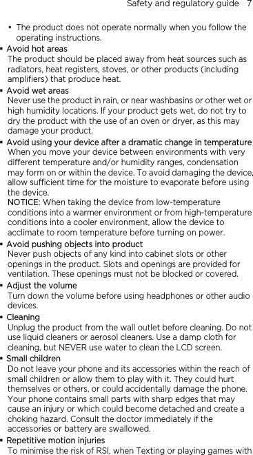 Safety and regulatory guide    7  The product does not operate normally when you follow the operating instructions.  Avoid hot areas The product should be placed away from heat sources such as radiators, heat registers, stoves, or other products (including amplifiers) that produce heat.  Avoid wet areas Never use the product in rain, or near washbasins or other wet or high humidity locations. If your product gets wet, do not try to dry the product with the use of an oven or dryer, as this may damage your product.  Avoid using your device after a dramatic change in temperature When you move your device between environments with very different temperature and/or humidity ranges, condensation may form on or within the device. To avoid damaging the device, allow sufficient time for the moisture to evaporate before using the device. NOTICE: When taking the device from low-temperature conditions into a warmer environment or from high-temperature conditions into a cooler environment, allow the device to acclimate to room temperature before turning on power.  Avoid pushing objects into product Never push objects of any kind into cabinet slots or other openings in the product. Slots and openings are provided for ventilation. These openings must not be blocked or covered.  Adjust the volume Turn down the volume before using headphones or other audio devices.  Cleaning Unplug the product from the wall outlet before cleaning. Do not use liquid cleaners or aerosol cleaners. Use a damp cloth for cleaning, but NEVER use water to clean the LCD screen.    Small children Do not leave your phone and its accessories within the reach of small children or allow them to play with it. They could hurt themselves or others, or could accidentally damage the phone. Your phone contains small parts with sharp edges that may cause an injury or which could become detached and create a choking hazard. Consult the doctor immediately if the accessories or battery are swallowed.  Repetitive motion injuries To minimise the risk of RSI, when Texting or playing games with 