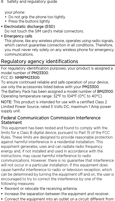 8    Safety and regulatory guide your phone:  Do not grip the phone too tightly  Press the buttons lightly  Electrostatic discharge (ESD) Do not touch the SIM card’s metal connectors.    Emergency calls This phone, like any wireless phone, operates using radio signals, which cannot guarantee connection in all conditions. Therefore, you must never rely solely on any wireless phone for emergency communications. Regulatory agency identifications For regulatory identification purposes, your product is assigned a model number of PM23300.  FCC ID: NM8PM23300. To ensure continued reliable and safe operation of your device, use only the accessories listed below with your PM23300. The Battery Pack has been assigned a model number of BM23100. Operating temperature range: 32°F to 104°F (0°C to 40°C) NOTE: This product is intended for use with a certified Class 2 Limited Power Source, rated 5 Volts DC, maximum 1 Amp power supply unit. Federal Communication Commission Interference Statement This equipment has been tested and found to comply with the limits for a Class B digital device, pursuant to Part 15 of the FCC Rules. These limits are designed to provide reasonable protection against harmful interference in a residential installation. This equipment generates, uses and can radiate radio frequency energy and, if not installed and used in accordance with the instructions, may cause harmful interference to radio communications. However, there is no guarantee that interference will not occur in a particular installation. If this equipment does cause harmful interference to radio or television reception, which can be determined by turning the equipment off and on, the user is encouraged to try to correct the interference by one of the following measures:  Reorient or relocate the receiving antenna.    Increase the separation between the equipment and receiver.  Connect the equipment into an outlet on a circuit different from 