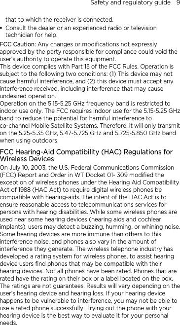Safety and regulatory guide    9 that to which the receiver is connected.  Consult the dealer or an experienced radio or television technician for help.   FCC Caution: Any changes or modifications not expressly approved by the party responsible for compliance could void the user’s authority to operate this equipment. This device complies with Part 15 of the FCC Rules. Operation is subject to the following two conditions: (1) This device may not cause harmful interference, and (2) this device must accept any interference received, including interference that may cause undesired operation. Operation on the 5.15-5.25 GHz frequency band is restricted to indoor use only. The FCC requires indoor use for the 5.15-5.25 GHz band to reduce the potential for harmful interference to co-channel Mobile Satellite Systems. Therefore, it will only transmit on the 5.25-5.35 GHz, 5.47-5.725 GHz and 5.725-5.850 GHz band when using outdoors. FCC Hearing-Aid Compatibility (HAC) Regulations for Wireless Devices On July 10, 2003, the U.S. Federal Communications Commission (FCC) Report and Order in WT Docket 01- 309 modified the exception of wireless phones under the Hearing Aid Compatibility Act of 1988 (HAC Act) to require digital wireless phones be compatible with hearing-aids. The intent of the HAC Act is to ensure reasonable access to telecommunications services for persons with hearing disabilities. While some wireless phones are used near some hearing devices (hearing aids and cochlear implants), users may detect a buzzing, humming, or whining noise. Some hearing devices are more immune than others to this interference noise, and phones also vary in the amount of interference they generate. The wireless telephone industry has developed a rating system for wireless phones, to assist hearing device users find phones that may be compatible with their hearing devices. Not all phones have been rated. Phones that are rated have the rating on their box or a label located on the box. The ratings are not guarantees. Results will vary depending on the user’s hearing device and hearing loss. If your hearing device happens to be vulnerable to interference, you may not be able to use a rated phone successfully. Trying out the phone with your hearing device is the best way to evaluate it for your personal needs. 