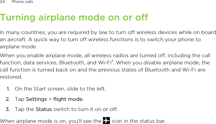 Turning airplane mode on or offIn many countries, you are required by law to turn off wireless devices while on boardan aircraft. A quick way to turn off wireless functions is to switch your phone toairplane mode.When you enable airplane mode, all wireless radios are turned off, including the callfunction, data services, Bluetooth, and Wi-Fi®. When you disable airplane mode, thecall function is turned back on and the previous states of Bluetooth and Wi-Fi arerestored.1. On the Start screen, slide to the left.2. Tap Settings &gt; flight mode.3. Tap the Status switch to turn it on or off.When airplane mode is on, you&apos;ll see the   icon in the status bar.24 Phone calls