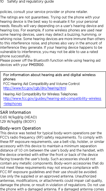 10    Safety and regulatory guide policies, consult your service provider or phone retailer. The ratings are not guarantees. Trying out the phone with your hearing device is the best way to evaluate it for your personal needs. Results will vary depending on a user’s hearing device and hearing loss. For example, if some wireless phones are used near some hearing devices, users may detect a buzzing, humming, or whining noise. Some hearing devices are more immune than others to this interference noise, and phones also vary in the amount of interference they generate. If your hearing device happens to be vulnerable to interference, you may not be able to use a rated phone successfully. Please power off the Bluetooth function while using hearing aid devices with your PM33100.                                    For information about hearing aids and digital wireless phones FCC Hearing Aid Compatibility and Volume Control: http://www.fcc.gov/cgb/dro/hearing.html Hearing Aid Compatibility for Wireless Telephones http://www.fcc.gov/guides/hearing-aid-compatibility-wireless-telephones SAR Information 0.65 W/kg@1g (HEAD) 1.29 W/kg@1g (BODY) Body-worn Operation This device was tested for typical body-worn operations per the FCC&apos;s radio frequency (RF) safety requirements. To comply with these RF exposure requirements, use a belt-clip, holster, or similar accessory with this device to maintain a minimum separation distance of 1.0 cm between the user’s body and the handset, with the device oriented with either the front or back of the device facing towards the user’s body. Such accessories should not contain any metallic components. Body-worn accessories that do not meet these requirements may not ensure compliance with FCC RF exposure guidelines and their use should be avoided. Use only the supplied or an approved antenna. Unauthorized antennas, modifications, or attachments could impair call quality, damage the phone, or result in violation of regulations. Do not use the phone with a damaged antenna. If a damaged antenna comes 